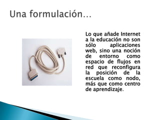 Lo que añade Internet
a la educación no son
sólo      aplicaciones
web, sino una noción
de    entorno    como
espacio de flujos en
red que reconfigura
la posición de la
escuela como nodo,
más que como centro
de aprendizaje.
 