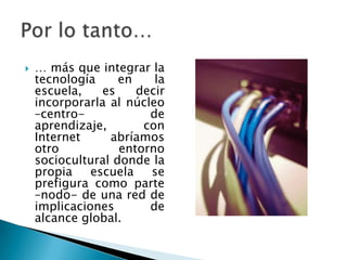    … más que integrar la
    tecnología     en    la
    escuela,    es    decir
    incorporarla al núcleo
    –centro-            de
    aprendizaje,       con
    Internet     abríamos
    otro           entorno
    sociocultural donde la
    propia    escuela   se
    prefigura como parte
    –nodo- de una red de
    implicaciones       de
    alcance global.
 