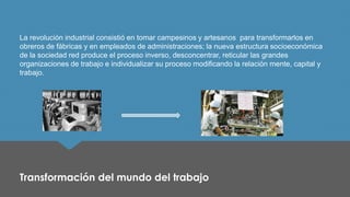 La revolución industrial consistió en tomar campesinos y artesanos para transformarlos en obreros de fábricas y en empleados de administraciones; la nueva estructura socioeconómica de la sociedad red produce el proceso inverso, desconcentrar, reticular las grandes organizaciones de trabajo e individualizar su proceso modificando la relación mente, capital y trabajo. 
Transformación del mundo del trabajo  