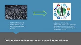 De la audiencia de masas a las comunidades virtuales 
De McLuhan: De la aldea global y “el mensaje es el medio” 
(p. 372) 
A Castells: “Chalecitos individuales, producidos a escala global y distribuidos localmente (p. 374) “…”donde el mensaje es el mensaje” (p.401)  
