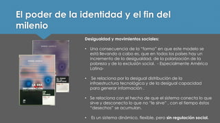 El poder de la identidad y el fin del milenio 
Desigualdad y movimientos sociales: 
•Una consecuencia de la “forma” en que este modelo se está llevando a cabo es, que en todos los países hay un incremento de la desigualdad, de la polarización de la pobreza y de la exclusión social. -Especialmente América Latina- 
•Se relaciona por la desigual distribución de la infraestructura tecnológica y de la desigual capacidad para generar información . 
•Se relaciona con el hecho de que el sistema conecta lo que sirve y desconecta lo que no “le sirve” , con el tiempo éstos “desechos” se acumulan. 
•Es un sistema dinámico, flexible, pero sin regulación social.  