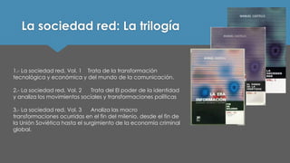 La sociedad red: La trilogía 
1.-La sociedad red. Vol. 1 Trata de la transformación tecnológica y económica y del mundo de la comunicación. 
2.-La sociedad red. Vol. 2 Trata del El poder de la identidad y analiza los movimientos sociales y transformaciones políticas 
3.-La sociedad red. Vol. 3 Analiza las macro transformaciones ocurridas en el fin del milenio, desde el fin de la Unión Soviética hasta el surgimiento de la economía criminal global.  