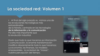 La sociedad red: Volumen 1 
•Al final del siglo pasado xx,vivimos una de 
las revoluciones tecnológicas más extraordinarias 
de la historia, centrada en las tecnologías 
de la información y la comunicación. 
Por ello más importante que 
la revolución industrial. 
Dado que todo lo que hacemos es información y comunicación, la enorme transformación modifica absolutamente todo lo que hacemos: La economía, las finanzas, los modelos empresariales, la sociedad de “masas”, nuestra percepción del tiempo.  