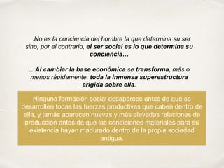Ninguna formación social desaparece antes de que se
desarrollen todas las fuerzas productivas que caben dentro de
ella, y jamás aparecen nuevas y más elevadas relaciones de
producción antes de que las condiciones materiales para su
existencia hayan madurado dentro de la propia sociedad
antigua.
…No es la conciencia del hombre la que determina su ser
sino, por el contrario, el ser social es lo que determina su
conciencia…
…Al cambiar la base económica se transforma, más o
menos rápidamente, toda la inmensa superestructura
erigida sobre ella.
 