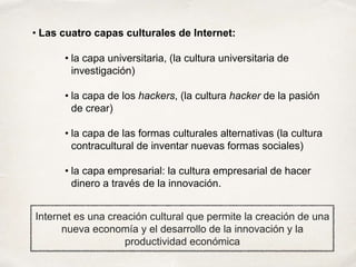 • la capa universitaria, (la cultura universitaria de
investigación)
• la capa de los hackers, (la cultura hacker de la pasión
de crear)
• la capa de las formas culturales alternativas (la cultura
contracultural de inventar nuevas formas sociales)
• la capa empresarial: la cultura empresarial de hacer
dinero a través de la innovación.
• Las cuatro capas culturales de Internet:
Internet es una creación cultural que permite la creación de una
nueva economía y el desarrollo de la innovación y la
productividad económica
 