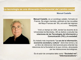 Manuel Castells
Manuel Castells, es un sociólogo catalán, formado en
Francia. De origen marxista, participó en las revueltas
del Mayo Frances del ´68 y se exilió del régimen
franquista.
Vivió un tiempo en USA, donde fue docente de la
Universidad de Berckeley. Allí se dedicó a estudiar las
relaciones de las Tecnologías de Información y
Comunicación (TIC) y la sociedad.
Su tratado más importante “La era de la información,
economía sociedad y cultura”, tiene tres tomos y es
un libro de referencia internacional para entender las
relaciones de la Sociedad en la que vivimos, atravesada
por las interacciones tecnológicas.
Es el autor de conceptos tales como “Sociedad red”,
“Informacionalismo”.
“La tecnología es una dimensión fundamental del cambio social”
 