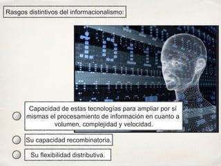Rasgos distintivos del informacionalismo:
Capacidad de estas tecnologías para ampliar por sí
mismas el procesamiento de información en cuanto a
volumen, complejidad y velocidad.
Su flexibilidad distributiva.
Su capacidad recombinatoria.
 