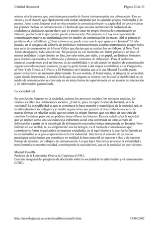 misma sala de prensa, que continúan procesando de forma ininterrumpida esa información. Eso ya
existe y es el modelo que rápidamente está siendo adoptado por los grandes grupos multimedia y de
prensa. Junto a eso, Internet está revolucionando la comunicación por su capacidad de cortocircuitar
los grandes medios de comunicación. El hecho de que sea una comunicación horizontal, de
ciudadano a ciudadano, quiere decir que yo puedo crear mi propio sistema de comunicación en
Internet, puedo decir lo que quiera, puedo comunicarlo. Por primera vez hay una capacidad de
comunicación masiva no mediatizada por los medios de comunicación de masas. Ahí se plantea el
problema de credibilidad. ¿Cómo entonces se puede creer uno lo que aparece en Internet? El año
pasado, en el congreso de editores de periódicos norteamericanos estaban aterrorizados porque había
una serie de empresarios de Silicon Valley que decían que se acaban los periódicos: el New York
Times desaparece, todo será on line. Mi posición en ese momento era: habrá periódico on line, el
mismo periódico o algo distinto on line, por televisión, por radio, y en papel, en distintos formatos
para distintos momentos de utilización y distintos contextos de utilización. Pero el problema
esencial, cuando todo está en Internet, es de credibilidad, y es ahí donde los medios de comunicación
siguen teniendo un papel esencial, ya que la gente tiende a dar mayor credibilidad a La Vanguardia,
al New York Times, a El País o a El Periódico de Cataluña que a lo que Manuel Castells pueda
poner en la red en un momento determinado. En ese sentido, el brand name, la etiqueta de veracidad,
sigue siendo importante, a condición de que esa etiqueta se respete, con lo cual la credibilidad de un
medio de comunicación se convierte en su única forma de supervivencia en un mundo de interacción
y de información generalizada.
La sociedad red
En conclusión, Internet es la sociedad, expresa los procesos sociales, los intereses sociales, los
valores sociales, las instituciones sociales. ¿Cuál es, pues, la especificidad de Internet, si es la
sociedad? La especificidad es que es constituye la base material y tecnológica de la sociedad red, es
la infraestructura tecnológica y el medio organizativo que permite el desarrollo de una serie de
nuevas formas de relación social que no tienen su origen Internet, que son fruto de una serie de
cambios históricos pero que no podrían desarrollarse sin Internet. Esa sociedad red es la sociedad
que yo analizo como una sociedad cuya estructura social está construida en torno a redes de
información a partir de la tecnología de información microelectrónica estructurada en Internet. Pero
Internet en ese sentido no es simplemente una tecnología; es el medio de comunicación que
constituye la forma organizativa de nuestras sociedades, es el equivalente a lo que fue la factoría en
la era industrial o la gran corporación en la era industrial. Internet es el corazón de un nuevo
paradigma sociotécnico que constituye en realidad la base material de nuestras vidas y de nuestras
formas de relación, de trabajo y de comunicación. Lo que hace Internet es procesar la virtualidad y
transformarla en nuestra realidad, constituyendo la sociedad red, que es la sociedad en que vivimos.
Manuel Castells.
Profesor de la Universitat Oberta de Catalunya (UOC).
Lección inaugural del programa de doctorado sobre la sociedad de la información y el conocimiento
(UOC).
Página 13 de 13Untitled Document
15/06/2002http://tecnologiaedu.us.es/revistaslibros/castells.htm
 