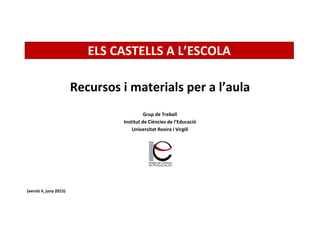 ELS CASTELLS A L’ESCOLA
Recursos i materials per a l’aula
Grup de Treball
Institut de Ciències de l’Educació
Universitat Rovira i Virgili
(versió II, juny 2015)
 