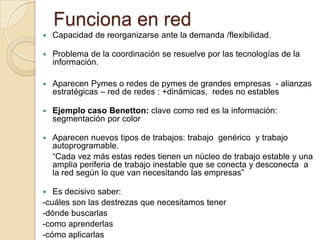 Funciona en red
   Capacidad de reorganizarse ante la demanda /flexibilidad.

   Problema de la coordinación se resuelve por las tecnologías de la
    información.

   Aparecen Pymes o redes de pymes de grandes empresas - alianzas
    estratégicas – red de redes : +dinámicas, redes no estables

   Ejemplo caso Benetton: clave como red es la información:
    segmentación por color

   Aparecen nuevos tipos de trabajos: trabajo genérico y trabajo
    autoprogramable.
    “Cada vez más estas redes tienen un núcleo de trabajo estable y una
    amplia periferia de trabajo inestable que se conecta y desconecta a
    la red según lo que van necesitando las empresas”

  Es decisivo saber:
-cuáles son las destrezas que necesitamos tener
-dónde buscarlas
-como aprenderlas
-cómo aplicarlas
 
