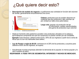 ¿Qué quiere decir esto?
   Descripción de modelo de negocio: si graficamos esa variedad en función del volumen
    de ventas, generalmente encontraremos una curva.

                                         Cabeza: productos que se pueden disponer en
                                         cualquier tipo de comercios y alto volumen de
    venta                                por unidad (un talle único para todos).

                                         Larga cola: gracias a la evolución de las
    tecnologías de                                 la información, existen oportunidades
    para la venta de                               otra gama de productos cuyo volumen
    de venta por unidad es bajo.

   Hasta el momento sólo podíamos acceder a los productos ubicados en la cabeza y
    terminábamos comprando los que los comercios no podían vender por ser rentables.
    Ejemplo Caso Amazon: obtiene entre el 25 y 30% de sus ingresos a partir de la venta de
    libros que no son los habituales best sellers.

   Ley de Pareto o regla de 80-20: centrarse en el 20% de los productos y usuarios para
    obtener el 80% de los ingresos, se supera.

 Actualmente muchas empresas atienden la demanda de lo popular, lo menos popular y lo
  raro o exótico es decir:
RESPONDER A TODO TIPO DE SEGMENTOS, INTERESES Y NICHOS DE MERCADO.
 