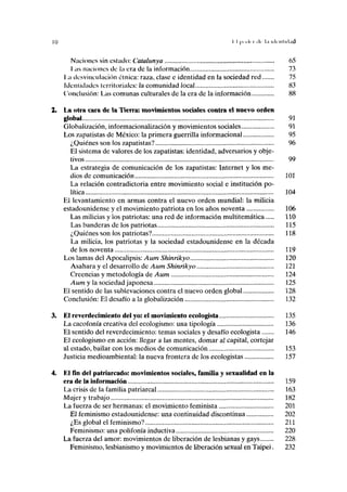 I I |>..<l, i ,1, l.i ICICIIIMIIIÜ
Naciones sin eslaclo: Catalunya 65
I ,as naciones de la era de la información 73
I /. desvinculación étnica: raza, clase e identidad en la sociedad red 75
Idenlidades lerriloriales: Ja comunidad local 83
Conclusión: Las comunas culturales de la era de la información 88
La otra cara de la Tierra: movimientos sociales contra el nuevo orden
global 91
Globalización, informacionalización y movimientos sociales 91
Los zapatistas de México: la primera guerrilla informacional 95
¿Quiénes son los zapatistas? 96
El sistema de valores de los zapatistas: identidad, adversarios y obje-
tivos 99
La estrategia de comunicación de los zapatistas: Internet y los me-
dios de comunicación 101
La relación contradictoria entre movimiento social e institución po-
lítica 104
El levantamiento en armas contra el nuevo orden mundial: la milicia
estadounidense y el movimiento patriota en los años noventa 106
Las milicias y los patriotas: una red de información multitemática 110
Las banderas de los patriotas 115
¿Quiénes son los patriotas? 118
La milicia, los patriotas y la sociedad estadounidense en la década
de los noventa 119
Los lamas del Apocalipsis: Aum Shinrikyo 120
Asahara y el desarrollo de Aum Shinrikyo 121
Creencias y metodología de Aum 124
Aum y la sociedad japonesa 125
El sentido de las sublevaciones contra el nuevo orden global 128
Conclusión: El desafío a la globalización 132
El reverdecimiento del yo: el movimiento ecologista 135
La cacofonía creativa del ecologismo: una tipología 136
El sentido del reverdecimiento: temas sociales y desafío ecologista 146
El ecologismo en acción: llegar a las mentes, domar al capital, cortejar
al estado, bailar con los medios de comunicación 153
Justicia medioambiental: la nueva frontera de los ecologistas 157
El fin del patriarcado: movimientos sociales, familia y sexualidad en la
era de la información 159
La crisis de la familia patriarcal 163
Mujer y trabajo 182
La fuerza de ser hermanas: el movimiento feminista 201
El feminismo estadounidense: una continuidad discontinua 202
¿Es global el feminismo? 211
Feminismo: una polifonía inductiva 220
La fuerza del amor: movimientos de liberación de lesbianas y gays 228
Feminismo, lesbianismo y movimientos de liberación sexual en Taipei. 232
 