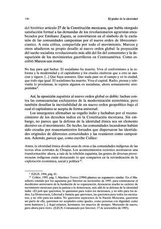 I(H) El poder de la identidad
del histórico artículo 27 de la Constitución mexicana, que había otorgado
satisfacción formal a las demandas de los revolucionarios agraristas enca-
bezados por Emiliano Zapata, se convirtieron en el símbolo de la exclu-
sión de las comunidades campesinas por el nuevo orden de Iibrecomer-
ciantes. A esta crítica, compartida por todo el movimiento, Marcos y
otros añadieron su propio desafío al nuevo orden global: la proyección
del sueño socialista revolucionario más allá del fin del comunismo y la de-
saparición de los movimientos guerrilleros en Centroaméríca. Como es-
cribió Marcos con ironía:
No hay para qué luchar. El socialismo ha muerto. Viva el conformismo y la re-
forma y la modernidad y el capitalismo y los crueles etcéteras que a esto se aso-
cian y siguen. [...] Que haya sensatez. Que nada pase en el campo y en la ciudad,
que todo siga igual. El socialismo ha muerto. Viva el capital. Radio, prensa y tele-
visión lo proclaman, lo repiten algunos ex socialistas, ahora sensatamente arre-
pentidos9
.
Así, la oposición zapatista al nuevo orden global es doble: luchan con-
tra las consecuencias excluyentes de la modernización económica; pero
también desafían la inevitabilidad de un nuevo orden geopolítico bajo el
cual el capitalismo se acepta de forma universal.
Los insurgentes afirmaban su orgullo indio y luchaban por el recono-
cimiento de los derechos indios en la Constitución mexicana. Sin em-
bargo, no parece que la defensa de la identidad étnica sea un elemento
decisivo en el movimiento. De hecho, las comunidades lacandonas habían
sido creadas por reasentamientos forzados que dispersaron las identida-
des originales de diferentes comunidades y las reunieron como campesi-
nos. Además, parece que, como escribe Collier:
Antes, la identidad étnica dividía unas de otras a las comunidades indígenas de las
tierras altas centrales de Chiapas. Los acontecimientos recientes acentuaron una
transformación: ahora, a raíz de la rebelión zapatista, las gentes de diversas prove-
niencias indígenas están destacando lo que comparten en la reivindicación de la
explotación económica, social y política10
.
9
EZLN, 1994, pág. 61.
10
Collier, 1995, pág. 1; Martínez Torres (1994) plantea un argumento similar. En el Ma-
nifiesto emitido por los zapatistas por Internet en noviembre de 1995, para conmemorar el
duodécimo aniversario de la fundación de su organización, destacaron mucho su carácter de
movimiento mexicano para la justicia y la democracia, más allá de la defensa de la identidad
india: «El país que queremos, lo queremos para todos los mexicanos, y no sólo para los in-
dios. La Democracia, Libertad y Justicia que queremos, las queremos para todos los mexica-
nos, y no sólo para los indios. No queremos separarnos de la Nación Mexicana, queremos
ser parte de ella, queremos ser aceptados como iguales, como personas con dignidad, como
seres humanos [...] Aquí estamos, hermanos, los muertos de siempre. Muriendo de nuevo,
pero ahora para vivir». (EZLN, Comunicado por Internet, 17 de noviembre de 1995).
 