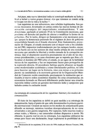 I ii otra cara de la Tierra: movimiento» NOCIIIICN conlru el nuevo orden global " 11)1
Así pues, esta nueva identidad india se construyó mediante su lucha y
lli'CÓ a incluir a varios grupos étnicos: «Lo que tenemos en común es 4a
lirira que nos dio la vida y la lucha» n
.
Los zapatistas no son subversivos, sino rebeldes legitimados. Son pa-
utólas mexicanos, levantados en armas contra las nuevas formas de do-
minación extranjera del imperialismo estadounidense. Y son
demócratas, apelando al artículo 39 de la Constitución mexicana, que
proclama «el derecho del pueblo de alterar o modificar la forma de su
gobierno». Por lo tanto, dirigen un llamamiento a los mexicanos para
(|iie apoyen la democracia poniendo fin al régimen defacto de gobierno
II ni partidista basado en el fraude electoral. Este llamamiento, prove-
niente de Chiapas, el estado mexicano con el mayor voto a los candida-
tos del PRI, impuestos tradicionalmente por los caciques locales, encon-
tró un fuerte eco en los sectores de clase media urbana de una sociedad
mexicana que ansiaba la libertad y estaba cansada de la corrupción sis-
lémica. Que el alzamiento ocurriera precisamente en el año de las elec-
ciones presidenciales, y en unas elecciones que se suponía que iban a li-
beralizar el dominio del PRI sobre el estado, es un signo de la habilidad
I iietica de los zapatistas y fue un importante factor para protegerlos de
la represión directa. El presidente Salinas quería afianzar su legado
como modernizador económico y como liberalizador político, no sólo
para hacerse un lugar en la historia, sino con miras a su próximo
puesto: su candidatura a la secretaría general de la Organización Mun-
dial de Comercio recién constituida, precisamente la institución que ar-
ticulaba el nuevo orden económico mundial. En estas circunstancias, un
economista formado en Harvard difícilmente podía lanzar una resuelta
represión militar contra un genuino movimiento indio y campesino que
luchaba contra la exclusión social.
La estrategia de comunicación de los zapatistas: Internet y los medios de
comunicación
El éxito de los zapatistas se debió en gran medida a su estrategia de
comunicación, hasta el punto de que cabe denominarlos la primera guerri-
lla informacional. Crearon un suceso en los medios de comunicación para
difundir su mensaje, mientras trataban desesperadamente de no verse
arrastrados a una guerra sangrienta. Por supuesto, hubo muertes reales y
armas reales, y Marcos y sus camaradas estaban dispuestos a morir. No
obstante, la guerra real no era su estrategia. Los zapatistas utilizaron las
armas para hacer una declaración, luego explotaron la posibilidad de su
" Declaración de los zapatistas, 25 de enero de 1994; citado por Moreno Toscano, 1996,
pág. 92.
 