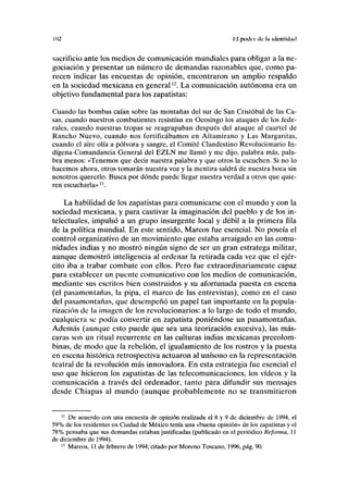 1(12 lil poder de la identidad
sacrificio ante los medios de comunicación mundiales para obligar a la ne-
gociación y presentar un número de demandas razonables que, como pa-
recen indicar las encuestas de opinión, encontraron un amplio respaldo
en la sociedad mexicana en generaln
. La comunicación autónoma era un
objetivo fundamental para los zapatistas:
Cuando las bombas caían sobre las montañas del sur de San Cristóbal de las Ca-
sas, cuando nuestros combatientes resistían en Ocosingo los ataques de los fede-
rales, cuando nuestras tropas se reagrupaban después del ataque al cuartel de
Rancho Nuevo, cuando nos fortificábamos en Altamirano y Las Margaritas,
cuando el aire olía a pólvora y sangre, el Comité Clandestino Revolucionario In-
dígena-Comandancia General del EZLN me llamó y me dijo, palabra más, pala-
bra menos: «Tenemos que decir nuestra palabra y que otros la escuchen. Si no lo
hacemos ahora, otros tomarán nuestra voz y la mentira saldrá de nuestra boca sin
nosotros quererlo. Busca por dónde puede llegar nuestra verdad a otros que quie-
ren escucharla»13
.
La habilidad de los zapatistas para comunicarse con el mundo y con la
sociedad mexicana, y para cautivar la imaginación del pueblo y de los in-
telectuales, impulsó a un grupo insurgente local y débil a la primera fila
de la política mundial. En este sentido, Marcos fue esencial. No poseía el
control organizativo de un movimiento que estaba arraigado en las comu-
nidades indias y no mostró ningún signo de ser un gran estratega militar,
aunque demostró inteligencia al ordenar la retirada cada vez que el ejér-
cito iba a trabar combate con ellos. Pero fue extraordinariamente capaz
para establecer un puente comunicativo con los medios de comunicación,
mediante sus escritos bien construidos y su afortunada puesta en escena
(el pasamontañas, la pipa, el marco de las entrevistas), como en el caso
del pasamontañas, que desempeñó un papel tan importante en la popula-
rización de la imagen de los revolucionarios: a lo largo de todo el mundo,
cualquiera se podía convertir en zapatista poniéndose un pasamontañas.
Además (aunque esto puede que sea una teorización excesiva), las más-
caras son un ritual recurrente en las culturas indias mexicanas precolom-
binas, de modo que la rebelión, el igualamiento de los rostros y la puesta
en escena histórica retrospectiva actuaron al unísono en la representación
teatral de la revolución más innovadora. En esta estrategia fue esencial el
uso que hicieron los zapatistas de las telecomunicaciones, los vídeos y la
comunicación a través del ordenador, tanto para difundir sus mensajes
desde Chiapas al mundo (aunque probablemente no se transmitieron
12
De acuerdo con una encuesta de opinión realizada el 8 y 9 de diciembre de 1994, el
59% de los residentes en Ciudad de México tenía una «buena opinión» de los zapatistas y el
78% pensaba que sus demandas estaban justificadas (publicado en el periódico Reforma, 11
de diciembre de 1994).
13
Marcos, 11 de febrero de 1994; citado por Moreno Toscano, 1996, pág. 90.
 