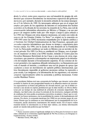 I i "hii i ,11,1 (]r l,i 1 H II,I movimientos siuiiilr i imliii el nuevo orden ¿;loh;il MU
tlcsclc la selva), como para organizar una red mundial de grupos de soli-
daridad que cercaron literalmente las intenciones represivas del gobierno
mexicano; por ejemplo, durante la invasión armada de las zonas insurgen-
les el 9 de febrero de 1995. Es interesante subrayar que en el origen del
empico por parte de los zapatistas de Internet se encuentran dos hechos
ocurridos en la década de los noventa: la creación de La Neta, una red de
comunicación informática alternativa en México y Chiapas; y su uso por
grupos de mujeres (sobre todo por «De mujer a mujer») para enlazar a
las ()NG de Chiapas con otras mujeres mexicanas, así como con redes de
mujeres de los Estados Unidos. La Neta14
se originó en la conexión en
19X9-1993 entre las ONG mexicanas respaldadas por la Iglesia católica y
el Institute for Global Communication de San Francisco, apoyado por
avezados expertos informáticos que donan su tiempo y experiencia para
buenas causas. En 1994, con la ayuda de una donación de la Fundación
lord, La Neta pudo establecer un nodo en México con un servidor de In-
lernet privado. En 1993, La Neta se estableció en Chiapas, con el propó-
sito de mantener en línea a las ONG locales, incluido el Centro para los
Derechos Humanos Bartolomé de las Casas y una docena de otras orga-
nizaciones, que pasaron a desempeñar un importante papel en la informa-
ción del mundo durante el levantamiento zapatista. El uso extenso de In-
ternet permitió a los zapatistas difundir información y su llamamiento por
lodo el mundo al instante, y establecer una red de grupos de apoyo que
ayudaron a crear un movimiento de opinión pública internacional, que
hizo literalmente imposible al gobierno mexicano utilizar la represión a
¿jran escala. Las imágenes y la información de los zapatistas y su entorno
actuaron vigorosamente sobre la economía y política mexicanas. Como
escribe Martínez Torres:
lil ex presidente Salinas creó una «economía de burbuja» que durante varios años
permitió la ilusión de una prosperidad basada en la afluencia masiva de inversio-
nes especulativas en bonos del gobierno de elevado interés, que vía el déficit co-
mercial y una deuda en espiral, permitieron que la clase media y la obrera disfru-
taran por un tiempo de una multitud de artículos de consumo importados. No
obstante, tan fácil como era atraer la entrada de los inversores, cualquier pérdida
de confianza de éstos podía en potencia convertirse en pánico y hacer que se reti-
raran de los bonos mexicanos, con la posibilidad de causar el derrumbamiento del
sistema. En efecto, la economía mexicana [en 1994] era un enorme juego de con-
fianza. Puesto que la confianza se crea básicamente por la manipulación de la in-
formación, puede destruirse exactamente del mismo modo. En el nuevo orden
mundial donde la información es el bien más valioso, esa misma información
puede ser mucho más poderosa que las balas15
.
14
Parece necesario aclarar el significado múltiple de La Neta para los lectores no mexi-
canos. Además de ser el femenino español figurado de The Net, la neta es, en el lenguaje co-
loquial mexicano, «la pura verdad».
15
Martínez Torres, 1996, pág. 5. ^
 