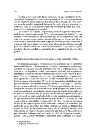 101 II poder ilc ln UICIIIHI.HI
Ésta fue la clave del éxito de los zapatistas. No que sabotearan delibe
radamente la economía. Pero estaban protegidos de la represión abierta
por su conexión permanente con los medios de comunicación y sus alian-
zas a escala mundial a través de Internet, forzando a la negociación y po-
niendo el tema de la exclusión social y la corrupción política a la vista y
oídos de la opinión pública mundial.
Los expertos de la Rand Corporation, que habían previsto la posibili-
dad de las «guerras red» desde 1993, coinciden con este análisis16
: «Las
fuerzas revolucionarias del futuro puede que estén compuestas cada vez
más por extensas redes multiorganizacionales que no tengan una identi-
dad nacional particular, reclamen surgir de la sociedad civil e incluyan a
grupos e individuos agresivos, expertos en el uso de tecnología avanzada
para las comunicaciones, así como de municiones»17
. Los zapatistas pare-
cen haber hecho realidad las pesadillas de los expertos del nuevo orden
global.
La relación contradictoria entre movimiento social e institución política
Sin embargo, aunque la repercusión de las demandas de los zapatistas
trastornó el sistema político mexicano, e incluso su economía, acabó enre-
dándose en su propia relación contradictoria con el sistema político. Por
una parte, los zapatistas pedían la democratización del sistema político,
reforzando demandas similares formuladas dentro de la sociedad mexi-
cana. Pero no eran capaces de precisar el significado de su proyecto polí-
tico, aparte de la condena obvia del fraude electoral. Mientras tanto, se
había socavado el control del PRI de forma irreversible, divididos en gru-
pos que estaban literalmente matándose entre sí (véase cap. 5). Las elec-
ciones presidenciales de agosto de 1994 fueron razonablemente limpias,
otorgando a Zedillo, un oscuro candidato del PRI que había pasado a pri-
mer plano debido a circunstancias accidentales, un triunfo alimentado por
el miedo a lo desconocido. Es irónico que las reformas políticas del pro-
ceso electoral, en parte resultado de la presión zapatista, contribuyeran a
la legitimación de las elecciones, tras el acuerdo del 27 de enero de 1994
entre todos los candidatos presidenciales. El PRD, partido de oposición
de izquierda, cuyo dirigente había sido rechazado por los zapatistas, fue
castigado en las elecciones por haber solicitado el apoyo de Marcos. En
agosto de 1994, los zapatistas convocaron una Convención Democrática
Nacional en un lugar de la selva lacandona que llamaron Aguascalientes,
por el nombre del lugar histórico donde, en 1915, los dirigentes revolucio-
narios (Villa, Zapata y Orozco) se reunieron para establecer la Conven-
16
Rondfeldt, 1995.
17
Arquilla y Rondfeldt, 1993.
 