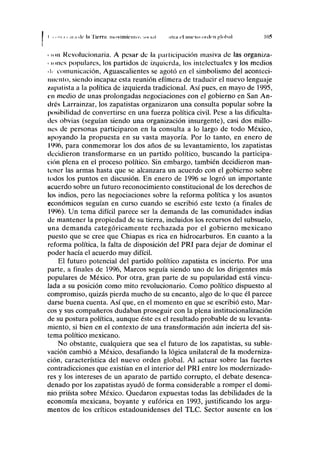 I i nii.i t .11.1 di- I» Tierní; nmviiiik-iiln.'. MU mi ni ni el nuevo ote leu )'lol>,il 105
c mu Revolucionaria. A pesar de la participación masiva de las organiza-
' u mes populares, los partidos de izquierda, los intelectuales y los medios
• le comunicación, Aguascalientes se agotó en el simbolismo del aconteci-
miento, siendo incapaz esta reunión efímera de traducir el nuevo lenguaje
zapatista a la política de izquierda tradicional. Así pues, en mayo de 1995,
en medio de unas prolongadas negociaciones con el gobierno en San Añ-
ilres Larrainzar, los zapatistas organizaron una consulta popular sobre la
posibilidad de convertirse en una fuerza política civil. Pese a las dificulta-
des obvias (seguían siendo una organización insurgente), casi dos millo-
nes de personas participaron en la consulta a lo largo de todo México,
npoyando la propuesta en su vasta mayoría. Por lo tanto, en enero de
1996, para conmemorar los dos años de su levantamiento, los zapatistas
decidieron transformarse en un partido político, buscando la participa-
ción plena en el proceso político. Sin embargo, también decidieron man-
tener las armas hasta que se alcanzara un acuerdo con el gobierno sobre
lodos los puntos en discusión. En enero de 1996 se logró un importante
ucuerdo sobre un futuro reconocimiento constitucional de los derechos de
los indios, pero las negociaciones sobre la reforma política y los asuntos
económicos seguían en curso cuando se escribió este texto (a finales de
1996). Un tema difícil parece ser la demanda de las comunidades indias
de mantener la propiedad de su tierra, incluidos los recursos del subsuelo,
una demanda categóricamente rechazada por el gobierno mexicano
puesto que se cree que Chiapas es rica en hidrocarburos. En cuanto a la
reforma política, la falta de disposición del PRI para dejar de dominar el
poder hacía el acuerdo muy difícil.
El futuro potencial del partido político zapatista es incierto. Por una
parte, a finales de 1996, Marcos seguía siendo uno de los dirigentes más
populares de México. Por otra, gran parte de su popularidad está vincu-
lada a su posición como mito revolucionario. Como político dispuesto al
compromiso, quizás pierda mucho de su encanto, algo de lo que él parece
darse buena cuenta. Así que, en el momento en que se escribió esto, Mar-
cos y sus compañeros dudaban proseguir con la plena institucionalización
de su postura política, aunque éste es el resultado probable de su levanta-
miento, si bien en el contexto de una transformación aún incierta del sis-
tema político mexicano.
No obstante, cualquiera que sea el futuro de los zapatistas, su suble-
vación cambió a México, desafiando la lógica unilateral de la moderniza-
ción, característica del nuevo orden global. Al actuar sobre las fuertes
contradicciones que existían en el interior del PRI entre los modernizado-
res y los intereses de un aparato de partido corrupto, el debate desenca-
denado por los zapatistas ayudó de forma considerable a romper el domi-
nio priísta sobre México. Quedaron expuestas todas las debilidades de la
economía mexicana, boyante y eufórica en 1993, justificando los argu-
mentos de los críticos estadounidenses del TLC. Sector ausente en los
 