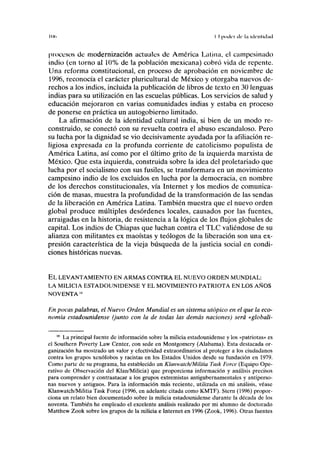 Itld II poder de lii UK'UIKLKI
procesos de modernización actuales de América Latina, el campesinado
indio (en torno al 10% de la población mexicana) cobró vida de repente.
Una reforma constitucional, en proceso de aprobación en noviembre de
1996, reconocía el carácter pluricultural de México y otorgaba nuevos de-
rechos a los indios, incluida la publicación de libros de texto en 30 lenguas
indias para su utilización en las escuelas públicas. Los servicios de salud y
educación mejoraron en varias comunidades indias y estaba en proceso
de ponerse en práctica un autogobierno limitado.
La afirmación de la identidad cultural india, si bien de un modo re-
construido, se conectó con su revuelta contra el abuso escandaloso. Pero
su lucha por la dignidad se vio decisivamente ayudada por la afiliación re-
ligiosa expresada en la profunda corriente de catolicismo populista de
América Latina, así como por el último grito de la izquierda marxista de
México. Que esta izquierda, construida sobre la idea del proletariado que
lucha por el socialismo con sus fusiles, se transformara en un movimiento
campesino indio de los excluidos en lucha por la democracia, en nombre
de los derechos constitucionales, vía Internet y los medios de comunica-
ción de masas, muestra la profundidad de la transformación de las sendas
de la liberación en América Latina. También muestra que el nuevo orden
global produce múltiples desórdenes locales, causados por las fuentes,
arraigadas en la historia, de resistencia a la lógica de los flujos globales de
capital. Los indios de Chiapas que luchan contra el TLC valiéndose de su
alianza con militantes ex maoístas y teólogos de la liberación son una ex-
presión característica de la vieja búsqueda de la justicia social en condi-
ciones históricas nuevas.
EL LEVANTAMIENTO EN ARMAS CONTRA EL NUEVO ORDEN MUNDIAL:
LA MILICIA ESTADOUNIDENSE Y EL MOVIMIENTO PATRIOTA EN LOS AÑOS
NOVENTA'«
En pocas palabras, el Nuevo Orden Mundial es un sistema utópico en el que la eco-
nomía estadounidense (junto con la de todas las demás naciones) será «globali-
18
La principal fuente de información sobre la milicia estadounidense y los «patriotas» es
el Southern Poverty Law Center, con sede en Montgomery (Alabama). Esta destacada or-
ganización ha mostrado un valor y efectividad extraordinarios al proteger a los ciudadanos
contra los grupos xenófobos y racistas en los Estados Unidos desde su fundación en 1979.
Como parte de su programa, ha establecido un Klanwatch/Militia Task Forcé (Equipo Ope-
rativo de Observación del Klan/Milicia) que proporciona información y análisis precisos
para comprender y contraatacar a los grupos extremistas antigubernamentales y antiperso-
nas nuevos y antiguos. Para la información más reciente, utilizada en mi análisis, véase
Klanwatch/Militia Task Forcé (1996, en adelante citada como KMTF). Stern (1996) propor-
ciona un relato bien documentado sobre la milicia estadounidense durante la década de los
noventa. También he empleado el excelente análisis realizado por mi alumno de doctorado
Matthew Zook sobre los grupos de la milicia e Internet en 1996 (Zook, 1996). Otras fuentes
 