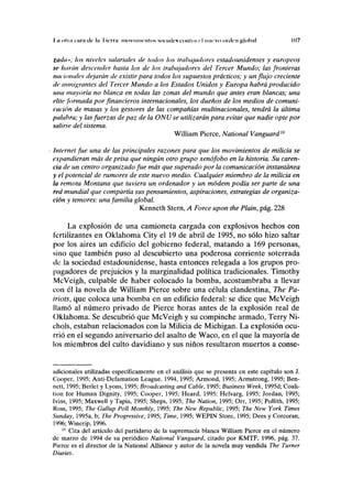 I.n olla cara de la I ierra: moví unen los MH mk'S lonlni i I nnrvo urden global 107
tuda»; los niveles salariales de lodos los trabajadores estadounidenses y europeos
,c liarán descender hasta los de los trabajadores del Tercer Mundo; las fronteras
nacionales dejarán de existir para todos los supuestos prácticos; y un flujo creciente
de inmigrantes del Tercer Mundo a los Estados Unidos y Europa habrá producido
una mayoría no blanca en todas las zonas del mundo que antes eran blancas; una
élite formada por financieros internacionales, los dueños de los medios de comuni-
cación de masas y los gestores de las compañías multinacionales, tendrá la última
palabra; y las fuerzas de paz de la ONU se utilizarán para evitar que nadie opte por
salirse del sistema.
William Pierce, National Vanguard19
Internet fue una de las principales razones para que los movimientos de milicia se
expandieran más de prisa que ningún otro grupo xenófobo en la historia. Su caren-
cia de un centro organizado fue más que superado por la comunicación instantánea
y el potencial de rumores de este nuevo medio. Cualquier miembro de la milicia en
la remota Montana que tuviera un ordenador y un módem podía ser parte de una
red mundial que compartía sus pensamientos, aspiraciones, estrategias de organiza-
ción y temores: una familia global.
Kenneth Stern, A Forcé upon the Plain, pág. 228
La explosión de una camioneta cargada con explosivos hechos con
fertilizantes en Oklahoma City el 19 de abril de 1995, no sólo hizo saltar
por los aires un edificio del gobierno federal, matando a 169 personas,
sino que también puso al descubierto una poderosa corriente soterrada
de la sociedad estadounidense, hasta entonces relegada a los grupos pro-
pagadores de prejuicios y la marginalidad política tradicionales. Timothy
McVeigh, culpable de haber colocado la bomba, acostumbraba a llevar
con él la novela de William Pierce sobre una célula clandestina, The Pa-
triots, que coloca una bomba en un edificio federal: se dice que McVeigh
llamó al número privado de Pierce horas antes de la explosión real de
Oklahoma. Se descubrió que McVeigh y su compinche armado, Terry Ni-
chols, estaban relacionados con la Milicia de Michigan. La explosión ocu-
rrió en el segundo aniversario del asalto de Waco, en el que la mayoría de
los miembros del culto davidiano y sus niños resultaron muertos a conse-
adicionales utilizadas específicamente en el análisis que se presenta en este capítulo son J.
Cooper, 1995; Anti-Defamation League, 1994, 1995; Armond, 1995; Armstrong, 1995; Ben-
nett, 1995; Berlet y Lyons, 1995; Broadcasting and Cable, 1995; Business Week, 1995d; Coali-
tion for Human Dignity, 1995; Cooper, 1995; Heard, 1995; Helvarg, 1995; Jordán, 1995;
Ivins, 1995; Maxwell y Tapia, 1995; Sheps, 1995; The Nation, 1995; Orr, 1995; Pollith, 1995;
Ross, 1995; The Gallup Poli Monthly, 1995; The New Republic, 1995; The New York Times
Sunday, 1995a, b; The Progressive, 1995; Time, 1995; WEPIN Store, 1995; Dees y Corcoran,
1996; Winerip, 1996.
19
Cita del artículo del partidario de la supremacía blanca William Pierce en el número
de marzo de 1994 de su periódico National Vanguard, citado por KMTF, 1996, pág. 37.
Pierce es el director de la National AUiance y autor de la novela muy vendida The Turner
Diaries.
 
