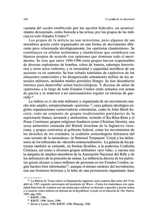 IIIK I'I poder de la idrnlidud
cuencia del asedio establecido por los agentes federales, un aconteci-
miento denunciado, como llamada a las armas, por los grupos de las mili-
cias en todo Estados Unidos20
.
Los grupos de la milicia no son terroristas, pero algunos de sus
miembros quizás estén organizados en una forma de movimiento dife-
rente pero relacionada ideológicamente, los «patriotas clandestinos». Se
constituyen en células autónomas y clandestinas que establecen sus
blancos propios de acuerdo con opiniones que dominan todo el movi-
miento. Se cree que entre 1994-1996 estos grupos fueron responsables
de diversas explosiones de bombas, robos de bancos, sabotajes ferrovia-
rios y otros actos violentos, y la intensidad y capacidad mortífera de sus
acciones va en aumento. Se han robado toneladas de explosivos de los
almacenes comerciales y ha desaparecido armamento militar de los ar-
senales militares, incluidos misiles portátiles Stinger. Se han descubierto
intentos para desarrollar armas bacteriológicas. Y decenas de miles de
«patriotas» a lo largo de todo Estados Unidos están armados con armas
de guerra y se someten a un entrenamiento regular en tácticas de gue-
rrilla21
.
La milicia es el ala más militante y organizada de un movimiento mu-
cho más amplio, autoproclamado «patriota»22
, cuya galaxia ideológica en-
globa organizaciones conservadoras extremistas, como la John Birch So-
ciety; todo un conjunto de grupos tradicionales partidarios de la
supremacía blanca, neonazis y antisemitas, incluido el Ku-Klux-Klan y el
Posse Comitatus; grupos religiosos fanáticos como Christian Identity, una
secta antisemita emanada del British Israelism de la Inglaterra victo-
riana, y grupos contrarios al gobierno federal, como los movimientos de
los derechos de los condados, la coalición antiecologista defensora del
«uso sensato de la naturaleza», la National Taxpayers' Union y los defen-
sores de los tribunales de «derecho consuetudinario». La galaxia de los pa-
triotas también se extiende, en formas flexibles, a la poderosa Coalición
Cristiana, así como a diversos grupos militantes «pro vida», y cuenta con
la simpatía de muchos miembros de la Asociación Nacional del Rifle y de
los defensores de la posesión de armas. La influencia directa de los patrio-
tas quizás alcance a cinco millones de personas en los Estados Unidos, se-
gún fuentes bien informadas23
, aunque el mismo carácter del movimiento,
con sus fronteras borrosas y la falta de una pertenencia organizada, hace
20
La Milicia de Texas emitió el llamamiento siguiente unos cuantos días antes del 19 de
abril de 1995, segundo aniversario del incidente de Waco: «Todos los ciudadanos con capa-
cidad física han de reunirse con sus armas para celebrar su derecho a guardar y portar armas
y a reunirse como milicias en defensa de la República» (citado en el editorial de The Nation,
1995, pág. 656).
21
KMTF, 1996.
22
KMTF, 1996; Stern, 1996.
23
Berlet y Lyons, 1995; KMTF, 1996; Winerip, 1996.
 