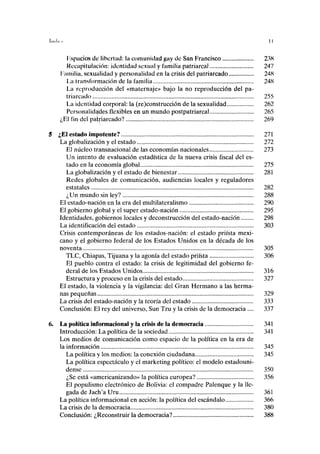 Espacios de libertad: la comunidad gay de San Francisco 23K
Recapitulación: identidad sexual y familia patriarcal 247
Familia, sexualidad y personalidad en la crisis del patriarcado 248
La transformación de la familia 248
La reproducción del «maternaje» bajo la no reproducción del pa-
triarcado 255
La identidad corporal: la (re)construcción de la sexualidad 262
Personalidades flexibles en un mundo postpatriarcal 265
¿El fin del patriarcado? 269
¿El estado impotente? 271
La globalización y el estado 272
El núcleo transnacional de las economías nacionales 273
Un intento de evaluación estadística de la nueva crisis fiscal del es-
tado en la economía global 275
La globalización y el estado de bienestar 281
Redes globales de comunicación, audiencias locales y reguladores
estatales 282
¿Un mundo sin ley? 288
El estado-nación en la era del multilateralismo 290
El gobierno global y el super estado-nación 295
Identidades, gobiernos locales y deconstrucción del estado-nación 298
La identificación del estado 303
Crisis contemporáneas de los estados-nación: el estado priísta mexi-
cano y el gobierno federal de los Estados Unidos en la década de los
noventa 305
TLC, Chiapas, Tijuana y la agonía del estado priísta 306
El pueblo contra el estado: la crisis de legitimidad del gobierno fe-
deral de los Estados Unidos 316
Estructura y proceso en la crisis del estado 327
El estado, la violencia y la vigilancia: del Gran Hermano a las herma-
nas pequeñas 329
La crisis del estado-nación y la teoría del estado 333
Conclusión: El rey del universo, Sun Tzu y la crisis de la democracia .... 337
La política informacional y la crisis de la democracia 341
Introducción: La política de la sociedad 341
Los medios de comunicación como espacio de la política en la era de
la información 345
La política y los medios: la conexión ciudadana 345
La política espectáculo y el marketing político: el modelo estadouni-
dense 350
¿Se está «americanizando» la política europea? 356
El populismo electrónico de Bolivia: el compadre Palenque y la lle-
gada de Jach'a Uru 361
La política informacional en acción: la política del escándalo 366
La crisis de la democracia 380
Conclusión: ¿Reconstruir la democracia? 388
 