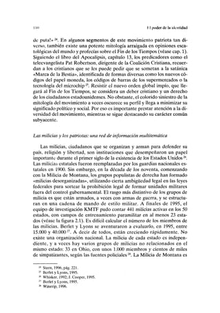II» II poder de la identidad
de pula!»24
. En algunos segmentos de este movimiento patriota tan di-
verso, también existe una potente mitología arraigada en opiniones esca-
tológicas del mundo y profecías sobre el Fin de los Tiempos (véase cap. 1).
Siguiendo el libro del Apocalipsis, capítulo 13, los predicadores como el
teleevangelista Pat Robertson, dirigente de la Coalición Cristiana, recuer-
dan a los cristianos que se les puede pedir que se sometan a la satánica
«Marca de la Bestia», identificada de formas diversas como los nuevos có-
digos del papel moneda, los códigos de barras de los supermercados o la
tecnología del microchip25
. Resistir el nuevo orden global impío, que lle-
gará al Fin de los Tiempos, se considera un deber cristiano y un derecho
de los ciudadanos estadounidenses. No obstante, el colorido siniestro de la
mitología del movimiento a veces oscurece su perfil y llega a minimizar su
significado político y social. Por eso es importante prestar atención a la di-
versidad del movimiento, mientras se sigue destacando su carácter común
subyacente.
Las milicias y los patriotas: una red de información multitemática
Las milicias, ciudadanos que se organizan y arman para defender su
país, religión y libertad, son instituciones que desempeñaron un papel
importante durante el primer siglo de la existencia de los Estados Unidos26
.
Las milicias estatales fueron reemplazadas por los guardias nacionales es-
tatales en 1900. Sin embargo, en la década de los noventa, comenzando
con la Milicia de Montana, los grupos populistas de derecha han formado
«milicias desorganizadas», utilizando cierta ambigüedad legal en las leyes
federales para sortear la prohibición legal de formar unidades militares
fuera del control gubernamental. El rasgo más distintivo de los grupos de
milicia es que están armados, a veces con armas de guerra, y se estructu-
ran en una cadena de mando de estilo militar. A finales de 1995, el
equipo de investigación KMTF pudo contar 441 milicias activas en los 50
estados, con campos de entrenamiento paramilitar en al menos 23 esta-
dos (véase la figura 2.1). Es difícil calcular el número de los miembros de
las milicias. Berlet y Lyons se aventuraron a evaluarlo, en 1995, entre
15.000 y 40.00027
. A decir de todos, están creciendo rápidamente. No
existe una organización nacional. La milicia de cada estado es indepen-
diente, y a veces hay varios grupos de milicias no relacionados en el
mismo estado: 33 en Ohio, con unos 1.000 miembros y cientos de miles
de simpatizantes, según las fuentes policiales2S
. La Milicia de Montana es
24
Stern, 1996, pág. 221.
25
Berlet y Lyons, 1995.
26
Whisker. 1992; J. Cooper, 1995.
27
Berlet y Lyons, 1995.
28
Winerip, 1996.
 