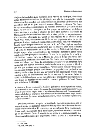 112 El poder de la identidad
el ejemplo fundador, pero la mayor es la Milicia de Michigan, con varios
miles de miembros activos. Su ideología, más allá de la oposición común
al nuevo orden mundial y al gobierno federal, está muy diversificada. Sus
miembros son en su gran mayoría varones blancos cristianos. Sin duda,
incluyen un número significativo de racistas, antisemitas y sexistas en sus
filas. No obstante, la mayoría de los grupos de milicia no se definen
como racistas o sexistas, y algunos de ellos (por ejemplo, la Milicia de
Michigan) hacen una declaración antirracista explícita en su propaganda.
En el análisis efectuado por Zook de las páginas de las milicias en la
Worl Wide Web, centrándose en 11 de las más populares, siete de las pá-
ginas particulares hacían declaraciones antirracistas, cuatro no menciona-
ban la raza y ninguna contenía racismo abierto29
. Dos páginas tomaban
posturas antisexistas, dos declaraban que las mujeres eran bien recibidas
y el resto no mencionaba el sexo. De hecho, la Milicia de Michigan se
negó a apoyar a los «hombres libres de Montana» durante su cerco en un
rancho en 1996 porque eran racistas. Y una de las páginas de la milicia,
«E Pluribus Unum», parte de la Milicia de Ohio, la dirige una pareja fun-
damentalista cristiana afroamericana. Sin duda, estas declaraciones po-
drían ser falsas, pero dada la importancia de aparecer en Internet para
contactar con nuevos miembros, sería incoherente tergiversar la ideolo-
gía a la que se atrae a nuevos reclutas. Parece que la milicia y los patrio-
tas, aunque incluyen grupos tradicionales propagadores de prejuicios, ra-
cistas y antisemitas, tienen una circunscripción ideológica mucho más
amplia, y ésta es precisamente una de las razones de su nuevo éxito. A
saber, su habilidad para lograr extenderse por el espectro ideológico para
unir todas las fuentes de desafección contra el gobierno federal. Como
dice el informe del KMTF:
A diferencia de sus predecesores facciosos partidarios de la supremacía blanca,
los patriotas han sido capaces de superar las diferencias ideológicas menores, en
favor de una unidad amplia sobre la agenda antigubernamental. Como resultado,
han creado la fuerza insurgente más atractiva de la historia reciente, hogar de una
amplia variedad de grupos antigubernamentales, cuyas funciones organizativas
son muy diversas30
.
Dos componentes en rápida expansión del movimiento patriota son el
movimiento de los derechos de los condados y el de los tribunales de «de-
recho consuetudinario». El primero es un ala militante de la coalición de-
fensora del «uso sensato de la naturaleza», que tiene influencia creciente
en los estados del Oeste. La coalición se opone a la reglamentación me-
dioambiental impuesta por el gobierno federal y apela a la «costumbre y
29
Zook, 1996.
30
KMTF, 1996, pág. 14.
 