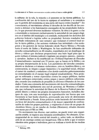 I.ii otra cara de la Tierra: movimientos sociales contra el nuevo orden global I 3
la cultura» de la tala, la minería y el pastoreo en las tierras públicas. La
/unificación del uso de la tierra se equipara al socialismo y se considera
i|ue la gestión del ecosistema es una parte del nuevo orden mundial31
. En
consecuencia, el movimiento afirma el derecho de los sheriffs de los con-
dados a detener a los funcionarios encargados de las propiedades federa-
les, lo que provocó diversos incidentes violentos. Se insta a la gente y a las
comunidades a reconocer exclusivamente la autoridad de sus cargos elegi-
dos en el ámbito del municipio y el condado, rechazando los derechos del
gobierno federal a legislar sobre su propiedad. Setenta condados han
aprobado ordenanzas de «uso sensato» que reclaman el control local so-
bre la tierra pública, y las acciones violentas han intimidado a los ecolo-
gistas y los gestores de tierras federales desde Nuevo México y Nevada
hasta el norte de Idaho y Washington. Se han establecido tribunales de
derecho consuetudinario en 40 estados, respaldados por un despliegue de
libros y vídeos que declaran proporcionar una base legal para que la
gente rechace el sistema judicial e implante sus propios «jueces», «juicios»
y «jurados». Incluso se ha establecido un «Tribunal Supremo de Derecho
Consuetudinario» nacional con 23 jueces, que se basan en la Biblia y en
su propia interpretación de la ley. Los partidarios del derecho consuetu-
dinario se declaran a sí mismos «soberanos», esto es, hombres libres y, en
consecuencia, se niegan a pagar impuestos y la seguridad social, obtener
el carnet de conducir y someterse a los demás controles gubernamentales
no contemplados en el cuerpo legal original estadounidense. Para prote-
ger su soberanía y tomar represalias contra los cargos públicos, suelen
cursar embargos comerciales contra cargos y jueces públicos selecciona-
dos, creando una confusión de pesadilla en diversos tribunales de los con-
dados. Como una extensión del movimiento del derecho consuetudinario,
está creciendo rápidamente una red de personas, de Montana a Califor-
nia, que rechazan la autoridad del Banco de la Reserva Federal para im-
primir dinero y emiten sus propios documentos bancarios, incluidos che-
ques de caja, con una tecnología de reproducción tan buena que con
frecuencia se han hecho efectivos, provocando una serie de detenciones
por falsificación y fraude. Estas prácticas están haciendo del movimiento
en favor del derecho consuetudinario el de mayor capacidad de confron-
tación de todos los grupos patriotas, y originaron el cerco de un grupo de
«hombres libres» en un rancho de Jordán (Montana), sitiados durante
tres meses por el FBI en 1996.
Un movimiento tan diverso, casi caótico, no puede tener una organi-
zación estable, ni siquiera una instancia coordinadora. No obstante, la ho-
mogeneidad de su visión central del mundo y, sobre todo, su identifica-
ción de un enemigo común son inequívocas. Ello se debe a que sí existen
vínculos entre grupos e individuos, pero se realizan a través de los medios
31
Helvarg, 1995.
í
 