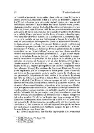 114 El poder de la identidad
de comunicación (radio sobre todo), libros, folletos, giras de charlas y
prensa alternativa, mediante el fax y a través de Internet32
. Según el
KMTF, «el ordenador es la pieza más vital del equipo en el arsenal del
movimiento patriota»33
. En Internet hay varios bulletin board systems,
páginas personales y grupos de charla de la milicia; por ejemplo, el grupo
MAM de Usenet, establecido en 1995. Se han propuesto diversas razones
para que se dé un uso tan extendido de Internet por parte de los hombres
de la milicia. Una es que, como escribe Stern, «Internet es la cultura per-
fecta para criar el virus de la teoría de la conspiración. Los mensajes apa-
recen en la pantalla sin que sea fácil separar la basura de lo creíble [...]
Para los entusiastas de la conspiración, como los miembros de la milicia,
las declaraciones sin verificar provenientes del ciberespacio reafirman sus
conclusiones proporcionando una corriente interminable de "pruebas"
adicionales»34
. Además, el espíritu de frontera característico de Internet
encaja bien con los "hombres libres", que se expresan y hacen sus decla-
raciones sin mediación o control gubernamental. Lo que es más impor-
tante, la estructura de red de Internet reproduce exactamente la interco-
nexión autónoma y espontánea de los grupos de la milicia, y de los
patriotas en general, sin fronteras y sin un plan definido, pero compar-
tiendo un objetivo, un sentimiento y, sobre todo, un enemigo. El movi-
miento medra y se organiza principalmente en Internet (respaldada por el
fax y el correo directo). Fue mediante la Associated Electronic Network
News, organizada por los Thompson en Indianapolis, como se difundió
una teoría de la conspiración según la cual la bomba de Oklahoma era
una provocación del gobierno federal, similar al incendio del Reichstag
por parte de Hitler, para destruir la milicia. Otros bulletin board systems
como la «Red de Paul Reveré», enlazan a grupos de todo el país, inter-
cambian información, hacen circular rumores y coordinan acciones. Por
ejemplo, informes confidenciales comunican a los curiosos que Gorba-
chov, tras pronunciar un discurso en California diciendo que «estamos en-
trando en el nuevo orden mundial», se había ido a ocultar en una base na-
val de California del Sur para supervisar el desmantelamiento de las
fuerzas armadas estadounidenses en preparación de la llegada del ejército
del orden mundial. En efecto, su llegada tuvo lugar en mayo de 1996,
cuando se estableció una base permanente en Nuevo México para entre-
nar a cientos de pilotos alemanes en colaboración con la aviación esta-
dounidense. O eso pensaron los miles de espectadores que desbordaron
con sus llamadas la centralita del Pentágono después de que la CNN in-
formara de la apertura de esa base.
Las tertulias radiofónicas también son importantes. Los 20 millones
KMTF, 1996; Stern, 1996; Zook, 1996.
KMTF, 1996, pág. 16.
Stern, 1996, pág. 228.
 