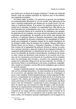 Il(. Rl poder de l;i identidad
para luchar por «el futuro de la propia América»35
. Desde esta visión del
mundo, surge un conjunto específico de objetivos para el movimiento,
que organizan su práctica.
En primer lugar, la milicia, y los patriotas en general, son movimien-
tos extremadamente libertarios (y, en este sentido, muy diferentes de los
nazis o fascistas tradicionales que abogan por un estado fuerte). Su ene-
migo es el gobierno federal. A su parecer, las unidades básicas de la so-
ciedad son el individuo, la familia y la comunidad local. Más allá de ese
nivel inmediato de reconocimiento cara a cara, el gobierno sólo se tolera
como la expresión directa de la voluntad de los ciudadanos; por ejemplo,
los gobiernos de los condados, con cargos electos que pueden conocerse y
controlarse personalmente. Se sospecha de los niveles más elevados del
gobierno y el gobierno federal se denuncia francamente como ilegítimo,
ya que ha usurpado los derechos ciudadanos y ha manipulado la Consti-
tución para transgredir el mandato original de los padres fundadores de
los Estados Unidos. Para los hombres de la milicia, Thomas Jefferson y
Patrick Henry son los héroes, y Alexander Hamilton, el villano obvio.
Este rechazo de la legitimidad del gobierno federal se expresa en actitu-
des y acciones concretas y vigorosas: rechazo de los impuestos federales, la
regulación medioambiental y la planificación del uso de la tierra, sobera-
nía de los tribunales de derecho consuetudinario, invalidación del jurado
(a saber, toman sus decisiones como jurados no de acuerdo con la ley,
sino con sus conciencias), preeminencia de los gobiernos de los condados
sobre las autoridades más elevadas y aversión a los organismos que se
ocupan de la aplicación obligatoria de las leyes federales. En el límite, el
movimiento llama a la desobediencia civil contra el gobierno, respaldán-
dola, cuando sea necesario, con los rifles de los ciudadanos que se atienen
al «derecho natural».
Aunque el gobierno federal y sus departamentos de seguridad del es-
tado son los enemigos inmediatos, y la causa inmediata de la movilización
de los patriotas, una amenaza más siniestra se cierne en el horizonte: el
nuevo orden mundial. Noción popularizada por el teleevangelista Pat Ro-
bertson, extrapolándola de la ideología de Bush del fin de la historia tras
la guerra fría, implica que el gobierno federal está trabajando activa-
mente para lograr un único gobierno mundial en colaboración con Rusia
(sobre todo con Gorbachov, considerado la clave estratégica del com-
plot). Se supone que este proyecto lo están llevando a cabo los interme-
diarios de las organizaciones internacionales: la ONU, la nueva Organiza-
ción Mundial de Comercio y el Fondo Monetario Internacional. La
situación de las tropas militares estadounidenses bajo el mando de la
ONU y la firma del TLC se consideran sólo el primer paso hacia ese
nuevo orden, con frecuencia asociado explícitamente con la llegada de la
M. Cooper, 1995.
 