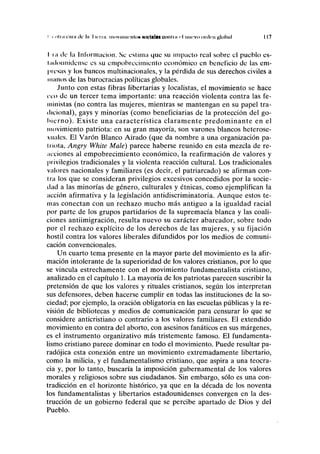 i i "Ini cnni de In I kiiii IIKIVIIIIII'IIIOK undulan (¡nnlni r nuevo orilcn global I 17
lia ilc la Información. Se estima que su impacto real sobre el pueblo es-
Imlounidense es su empobrecimiento económico en beneficio de las em-
presas y los bancos multinacionales, y la pérdida de sus derechos civiles a
mimos de las burocracias políticas globales.
Junto con estas fibras libertarias y localistas, el movimiento se hace
eco de un tercer tema importante: una reacción violenta contra las fe-
ministas (no contra las mujeres, mientras se mantengan en su papel tra-
dicional), gays y minorías (como beneficiarías de la protección del go-
bierno). Existe una característica claramente predominante en el
movimiento patriota: en su gran mayoría, son varones blancos heterose-
xuales. El Varón Blanco Airado (que da nombre a una organización pa-
triota, Angry White Male) parece haberse reunido en esta mezcla de re-
acciones al empobrecimiento económico, la reafirmación de valores y
privilegios tradicionales y la violenta reacción cultural. Los tradicionales
valores nacionales y familiares (es decir, el patriarcado) se afirman con-
tra los que se consideran privilegios excesivos concedidos por la socie-
dad a las minorías de género, culturales y étnicas, como ejemplifican la
acción afirmativa y la legislación antidiscriminatoria. Aunque estos te-
mas conectan con un rechazo mucho más antiguo a la igualdad racial
por parte de los grupos partidarios de la supremacía blanca y las coali-
ciones antiimigración, resulta nuevo su carácter abarcador, sobre todo
por el rechazo explícito de los derechos de las mujeres, y su fijación
hostil contra los valores liberales difundidos por los medios de comuni-
cación convencionales.
Un cuarto tema presente en la mayor parte del movimiento es la afir-
mación intolerante de la superioridad de los valores cristianos, por lo que
se vincula estrechamente con el movimiento fundamentalista cristiano,
analizado en el capítulo 1. La mayoría de los patriotas parecen suscribir la
pretensión de que los valores y rituales cristianos, según los interpretan
sus defensores, deben hacerse cumplir en todas las instituciones de la so-
ciedad; por ejemplo, la oración obligatoria en las escuelas públicas y la re-
visión de bibliotecas y medios de comunicación para censurar lo que se
considere anticristiano o contrario a los valores familiares. El extendido
movimiento en contra del aborto, con asesinos fanáticos en sus márgenes,
es el instrumento organizativo más tristemente famoso. El fundamenta-
lismo cristiano parece dominar en todo el movimiento. Puede resultar pa-
radójica esta conexión entre un movimiento extremadamente libertario,
como la milicia, y el fundamentalismo cristiano, que aspira a una teocra-
cia y, por lo tanto, buscaría la imposición gubernamental de los valores
morales y religiosos sobre sus ciudadanos. Sin embargo, sólo es una con-
tradicción en el horizonte histórico, ya que en la década de los noventa
los fundamentalistas y libertarios estadounidenses convergen en la des-
trucción de un gobierno federal que se percibe apartado de Dios y del
Pueblo.
 