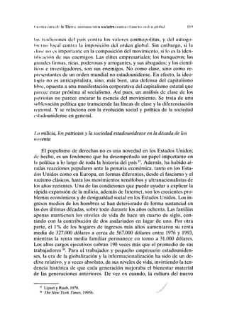 I ii "luí nini id' la Ticn .1. 111c iviiun nlus HOCIIIICN CIIIIIIII <'l IIIICVH oiclrii p.lnluil I l'l
liis h adiciones del país contra los valores cosmopolitas, y del autogo-
bierno local contra la imposición del orden global. Sin embargo, si la
1 Insí" no es importante en la composición del movimiento, sí lo es la iden-
lilnación de sus enemigos. Las élites empresariales; los banqueros; las
guindes firmas, ricas, poderosas y arrogantes, y sus abogados; y los cientí-
IIIDS e investigadores, son sus enemigos. No como clase, sino como re-
presentantes de un orden mundial no estadounidense. En efecto, la ideo-
logía no es anticapitalista, sino, más bien, una defensa del capitalismo
libre, opuesta a una manifestación corporativa del capitalismo estatal que
parece estar próxima al socialismo. Así pues, un análisis de clase de los
pal riólas no parece encarar la esencia del movimiento. Se trata de una
sublevación política que transciende las líneas de clase y la diferenciación
regional. Y se relaciona con la evolución social y política de la sociedad
estadounidense en general.
1,11 milicia, los patriotas y la sociedad estadounidense en la década de los
noventa
El populismo de derechas no es una novedad en los Estados Unidos;
de hecho, es un fenómeno que ha desempeñado un papel importante en
la política a lo largo de toda la historia del país37
. Además, ha habido ai-
radas reacciones populares ante la penuria económica, tanto en los Esta-
dos Unidos como en Europa, en formas diferentes, desde el fascismo y el
nazismo clásicos, hasta los movimientos xenófobos y ultranacionalistas de
los años recientes. Una de las condiciones que puede ayudar a explicar la
rápida expansión de la milicia, además de Internet, son los crecientes pro-
blemas económicos y de desigualdad social en los Estados Unidos. Los in-
gresos medios de los hombres se han deteriorado de forma sustancial en
las dos últimas décadas, sobre todo durante los años ochenta. Las familias
apenas mantienen los niveles de vida de hace un cuarto de siglo, con-
tando con la contribución de dos asalariados en lugar de uno. Por otra
parte, el 1% de los hogares de ingresos más altos aumentaron su renta
media de 327.000 dólares a cerca de 567.000 dólares entre 1976 y 1993,
mientras la renta media familiar permanece en torno a 31.000 dólares.
Los altos cargos ejecutivos cobran 190 veces más que el promedio de sus
trabajadores38
. Para el trabajador y pequeño empresario estadouniden-
ses, la era de la globalización y la informacionalización ha sido de un de-
clive relativo, y a veces absoluto, de sus niveles de vida, invirtiendo la ten-
dencia histórica de que cada generación mejoraba el bienestar material
de las generaciones anteriores. De vez en cuando, la cultura del nuevo
37
Lipset y Raab, 1978.
38
The New York Times, 1995b.
 