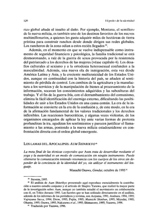 120 II poder de la identidad
rico global añade el insulto al daño. Por ejemplo, Montana, el semillero
de la nueva milicia, es también uno de los destinos favoritos de los nuevos
multimillonarios, a quienes les gusta adquirir miles de hectáreas de tierra
prístina para construir ranchos desde donde dirigen sus redes globales.
Los rancheros de la zona odian a estos recién llegados39
.
Además, en el momento en que se vuelve indispensable como instru-
mento de seguridad financiera y psicológica, la familia tradicional se está
desmoronando, a raíz de la guerra de sexos provocada por la resistencia
del patriarcado a los derechos de las mujeres (véase capítulo 4). Los desa-
fíos culturales al sexismo y a la ortodoxia heterosexual confunden a la
masculinidad. Además, una nueva ola de inmigración, esta vez desde
América Latina y Asia, y la creciente multietnicidad de los Estados Uni-
dos, aunque en continuidad con la historia del país, se añaden al senti-
miento de pérdida de control. Los cambios de la agricultura y la manufac-
tura a los servicios y de la manipulación de bienes al procesamiento de la
información, socavan los conocimientos adquiridos y las subculturas del
trabajo. Y el fin de la guerra fría, con el derrumbamiento del comunismo,
elimina la fácil identificación del enemigo externo, dificultando las posibi-
lidades de unir a los Estados Unidos en una causa común. La era de la in-
formación se convierte en la era de la confusión y, de este modo, en la era
de la afirmación fundamental de los valores tradicionales y los derechos
inflexibles. Las reacciones burocráticas, y algunas veces violentas, de los
organismos encargados de aplicar la ley ante varias formas de protesta
profundizan la ira, agudizan los sentimientos y parecen justificar el llama-
miento a las armas, poniendo a la nueva milicia estadounidense en con-
frontación directa con el orden global emergente.
LOS LAMAS DEL APOCALIPSIS: AUM SHINRIKYO40
La meta final de las técnicas corporales que Aum trata de desarrollar mediante el
yoga y la austeridad es un modo de comunicación sin ningún instrumento. Puede
obtenerse la comunicación teniendo resonancia con los cuerpos de los otros sin de-
pender de la conciencia de la identidad del yo, sin utilizar el instrumento del len-
guaje.
Masachi Osawa, Gendai, octubre de 199541
39
Stevens, 1995.
40
El análisis de Aum Shinrikyo presentado aquí reproduce esencialmente la contribu-
ción a nuestro estudio conjunto y el artículo de Shujiro Yazawa, que realizó la mayor parte
de la investigación sobre Aum, aunque yo también estudié el movimiento en colaboración
con él, en Tokio durante 1995. Las fuentes que se han utilizado directamente en el análisis,
además de los informes de los periódicos y revistas, son Aoyama, 1991; Asahara, 1994,1995;
Vajrayana Sacca, 1994; Drew, 1995; Fujita, 1995; Mainichi Shinbun, 1995; Miyadai, 1995;
Ohama, 1995; Osawa, 1995; Nakazawa et al, 1995; Shimazono, 1995; Yazawa, 1996.
41
Traducido por Yazawa, 1996.
 