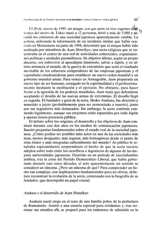 I ii olni en ni ile la lien ii movimiento» Kocilllct* COIIIIII el nuevo urden global 121
lil 20 de marzo de 1995, un ataque con gas sarin en tres vagones drf<£^
icoles del metro de Tokio mató a 12 personas, hirió a más de 5.000 y sa-""'>
nidio los cimientos de una sociedad japonesa aparentemente estable. La
policía, utilizando la información de un incidente similar que había ocu-
i rulo en Matsumoto en junio de 1994, determinó que el ataque había sido
realizado por miembros de Aum Shinrikyo, una secta religiosa que se en-
contraba en el centro de una red de actividades comerciales, organizacio-
nes políticas y unidades paramilitares. Su objetivo último, según su propio
tliscurso, era sobrevivir al apocalipsis inminente, salvar a Japón, y en úl-
tima instancia al mundo, de la guerra de exterminio que sería el resultado
inevitable de los esfuerzos competidores de las empresas japonesas y el
capitalismo estadounidense para establecer un nuevo orden mundial y un
gobierno mundial unido. Para vencer en Armagedón, Aum prepararía un
nuevo tipo de ser humano, arraigado en la espiritualidad y el perfecciona-
miento mediante la meditación y el ejercicio. No obstante, para hacer
trente a la agresión de los poderes mundiales, Aum tenía que defenderse
aceptando el desafío de las nuevas armas de exterminio. El desafío llegó
en seguida. El fundador y gurú de la secta, Shoko Asahara, fue detenido y
sometido a juicio (probablemente para ser sentenciado a muerte), junto
con sus seguidores más destacados. Sin embargo, la secta continúa exis-
tiendo legalmente, aunque sus creyentes están esparcidos por todo Japón
y apenas tienen presencia pública.
El debate sobre los orígenes, el desarrollo y los objetivos de Aum con-
tinuó durante casi dos años en los medios de comunicación japoneses.
Suscitó preguntas fundamentales sobre el estado real de la sociedad japo-
nesa. ¿Cómo podían ser posibles tales actos en una de las sociedades más
ricas, menos desiguales, más seguras, más homogéneas desde el punto de
vista étnico y más integradas culturalmente del mundo? Al público le re-
sultaba especialmente sorprendente el hecho de que la secta tuviera
adeptos sobre todo entre los científicos e ingenieros de algunas de las me-
jores universidades japonesas. Ocurrido en un periodo de incertidumbre
política, tras la crisis del Partido Democrático Liberal, que había gober-
nado durante casi cinco décadas, el acto aparentemente sin sentido se
consideró un síntoma. ¿Pero un síntoma de qué? Para comprender un he-
cho tan complejo, con implicaciones fundamentales pero no obvias, debe-
mos reconstruir la evolución de la secta, comenzado con la biografía de su
fundador, que desempeñó un papel crucial.
Asahara y el desarrollo de Aum Shinrikyo
Asahara nació ciego en el seno de una familia pobre de la prefectura
de Kumamoto. Asistió a una escuela especial para invidentes y, tras ter-
minar sus estudios allí, se preparó para los exámenes de admisión en la
 