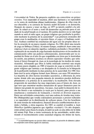 172 El poder ilc l.i hlrnlicl.icl
Universidad de Tokio. Su proyecto explícito era convertirse en primer
ministro. Tras suspender el examen, abrió una farmacia y se especializó
en la venta de medicinas chinas tradicionales. Algunas de ellas eran de
uso discutible y su carencia de licencia acabó llevando a su detención.
Después de casarse y tener un hijo, en 1977 su interés cambió a la reli-
gión. Se educó en el sentó y trató dedesarrollar un^método para el cui-
dado de la salud basado en el taoísmo. El cambio decisivo en su vida llegó
cuando se unió al culto agón, un grupo religioso que predicaba la perfec-
ción mediante la práctica de la austeridad42
. Las prácticas esenciales del
grupo eran la meditación, el ejercicio físico, el yoga y el budismo esoté-
rico. Asahara combinó las enseñanzas del agón con sus propias ideas so-
bre la creación de un nuevo mundo religioso. En 1984, abrió una escuela
de yoga en Shibuya (Tokio). Al mismo tiempo, estableció Aum como una
empresa (Aum en sánscrito significa «sabiduría profunda»). Desarrolló la
reputación de su escuela de yoga haciendo declaraciones en los medios de
comunicación sobre sus poderes sobrenaturales, demostrados por su ca-
pacidad de flotar en el aire (lo que respaldaba con fotos que le mostraban
en acción, una primera aventura en efectos especiales visuales, que seña-
laron el futuro hincapié de Aum en la tecnología de los medios de comu-
nicación). Afirmando que Dios le había ordenado construir una utopía
con unos pocos elegidos, en 1985 el maestro de yoga se convirtió en diri-
gente religioso que instruía a sus discípulos de la escuela en la búsqueda
de la perfección mediante la dura práctica de la austeridad. En 1986 Asa-
hara creó la secta religiosa formal Aum Shinsen, con unos 350 miembros.
La mayoría de ellos fueron investidos sacerdotes, a diferencia de otras
sectas, donde sólo una pequeña minoría de miembros pueden dedicarse
plenamente a la práctica de la austeridad y la meditación. Esta elevada
proporción de sacerdocio fue muy importante para el futuro de Aum, ya
que tuvo que encontrar medios sustanciales de apoyo financiero para un
número tan grande de sacerdotes. Así pues, Aum pidió la donación de to-
dos los bienes a sus reclutados (a veces por la fuerza), puso precio a sus
enseñanzas y seminarios de formación, e invirtió en diversos negocios.
Entre sus actividades comerciales, creó una cadena de tiendas muy renta-
ble (Mahaposha) que vendía ordenadores personales a precios reducidos
y se especializó en la distribución de software pirata. Con los beneficios
de estas tiendas de ordenadores, financió diversos establecimientos de co-
mida y bebida, y otros negocios. En 1987, se cambió el nombre a Aum
Shinrikyo (palabra japonesa que significa «verdad»). Un año después,
como primer paso hacia la utopía, levantó su sede en una aldea de la falda
del monte Fuji. Pese a cierta resistencia de las autoridades, acabó obte-
niendo el reconocimiento como sociedad religiosa sin ánimo de lucro,
42
La austeridad supone un ejercicio físico extenuante y la privación de alimento y place-
res corporales como forma regular de existencia.
 