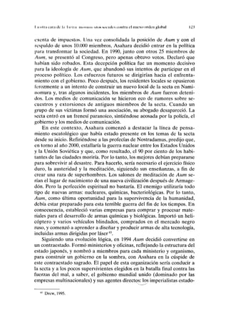 I ¡ otra t;na ilc l.i I U'iin niiiviinn IIIIIN sociales contra el nuevo orden global 12.1
exenta de impuestos. Una vez consolidada la posición de Aum y con el
respaldo de unos 10.000 miembros, Asahara decidió entrar en la política
para transformar la sociedad. En 1990, junto con otros 25 miembros de
Aum, se presentó al Congreso, pero apenas obtuvo votos. Declaró que
habían sido robados. Esta decepción política fue un momento decisivo
para la ideología de Aum, que abandonó sus intentos de participar en el
proceso político. Los esfuerzos futuros se dirigirían hacia el enfrenta-
miento con el gobierno. Poco después, los residentes locales se opusieron
ferozmente a un intento de construir un nuevo local de la secta en Nami-
nomura y, tras algunos incidentes, los miembros de Aum fueron deteni-
dos. Los medios de comunicación se hicieron eco de rumores sobre se-
cuestros y extorsiones de antiguos miembros de la secta. Cuando un
grupo de sus víctimas formó una asociación, su abogado desapareció. La
secta entró en un frenesí paranoico, sintiéndose acosada por la policía, el
gobierno y los medios de comunicación.
En este contexto, Asahara comenzó a destacar la línea de pensa-
miento escatológico que había estado presente en los temas de la secta
desde su inicio. Refiriéndose a las profecías de Nostradamus, predijo que,
en torno al año 2000, estallaría la guerra nuclear entre los Estados Unidos
y la Unión Soviética y que, como resultado, el 90 por ciento de los habi-
tantes de las ciudades moriría. Por lo tanto, los mejores debían prepararse
para sobrevivir al desastre. Para hacerlo, sería necesario el ejercicio físico
duro, la austeridad y la meditación, siguiendo sus enseñanzas, a fin de
crear una raza de superhombres. Los salones de meditación de Aum se-
rían el lugar de nacimiento de una nueva civilización después de Armage-
dón. Pero la perfección espiritual no bastaría. El enemigo utilizaría todo
tipo de nuevas armas: nucleares, químicas, bacteriológicas. Por lo tanto,
Aum, como última oportunidad para la supervivencia de la humanidad,
debía estar preparado para esta terrible guerra del fin de los tiempos. En
consecuencia, estableció varias empresas para comprar y procesar mate-
riales para el desarrollo de armas químicas y biológicas. Importó un heli-
cóptero y varios vehículos blindados, comprados en el mercado negro
ruso, y comenzó a aprender a diseñar y producir armas de alta tecnología,
incluidas armas dirigidas por láser43
.
Siguiendo una evolución lógica, en 1994 Aum decidió convertirse en
un contraestado. Formó ministerios y oficinas, reflejando la estructura del
estado japonés, y nombró a miembros para cada ministerio y organismo,
para construir un gobierno en la sombra, con Asahara en la cúspide de
este contraestado sagrado. El papel de esta organización sería conducir a
la secta y a los pocos supervivientes elegidos en la batalla final contra las
fuerzas del mal, a saber, el gobierno mundial unido (dominado por las
empresas multinacionales) y sus agentes directos: los imperialistas estado-
43
Drew, 1995.
 