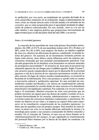 1.a otra cara de la Tierra: movimientos sociales contra el nuevo orden global 125
de perfección; por otra parte, un sentimiento de apremio derivado de la
crisis catastrófica inminente de la civilización. Según el planteamiento de
Aum, existe un vínculo directo entre el fin del mundo y la salvación de los
creyentes, que se están preparando para el apocalipsis mediante la adqui-
sición de poderes sobrenaturales. En este sentido, Aum es a la vez un
culto místico y una empresa práctica que proporciona entrenamiento de
supervivencia para el día del juicio final del año 2000, a un precio.
Aum y la sociedad japonesa
La mayoría de los sacerdotes de Aum eran jóvenes licenciados univer-
sitarios. En 1995, el 47,5% de sus sacerdotes tenían entre 20 y 30 años y el
28%, entre 30 y 40; el 40% eran mujeres. De hecho, un objetivo explícito
de Aum era «disolver las diferencias de género» cambiando «el mundo in-
terno del género». En ausencia de un movimiento feminista potente en
Japón (aún ahora), Aum obtuvo cierta influencia entre las mujeres uni-
versitarias, frustradas por una sociedad extremadamente patriarcal. Una
elevada proporción de los hombres eran licenciados en ciencias naturales
de prestigiosas universidades45
. El atractivo de Aum para la juventud con
educación superior fue un choque para el público japonés. Según Yazawa46
,
este atractivo puede comprenderse mejor por la alienación de la juventud
japonesa a raíz de la derrota de los vigorosos movimientos sociales de los
años sesenta. En lugar de valores sociales transformadores, se prometió la
Sociedad de la Información. Pero esta promesa se quedó corta en cuanto
a innovación cultural y satisfacción espiritual. En una sociedad sin con-
tendientes sociales movilizados y sin valores de transformación cultural,
una nueva generación ha crecido desde los años setenta en la abundancia
material pero sin significado espiritual. Fue seducida a la vez por la tecno-
logía y el esoterismo. Muchos creyentes de Aum eran personas que no
podían encontrar un espacio para sus deseos de cambio y sentido en la es-
tructura burocratizada de las escuelas, administraciones y empresas, y se
revolvían contra las estructuras familiares tradicionales y autoritarias. No
tenían un objetivo en sus vidas y ni siquiera un espacio físico para expre-
sarse en la conurbación congestionada de las ciudades japonesas. Lo
único que les quedaba eran sus propios cuerpos. Para muchos de estos jó-
venes, su deseo era vivir en un mundo diferente utilizando la ciencia y la
tecnología para ayudar a sus cuerpos a transcender los límites naturales y
sociales. En el concepto de Yawaza, el suyo era un deseo basado en la
«informacionalización del cuerpo», lo que significaba Ja transformación
del potencial físico humano por la fuerza de las ideaá, las creencias y la
Mainichi Shinbun, 1995.
Castells etal, 1996; Yazawa, 1996.
 