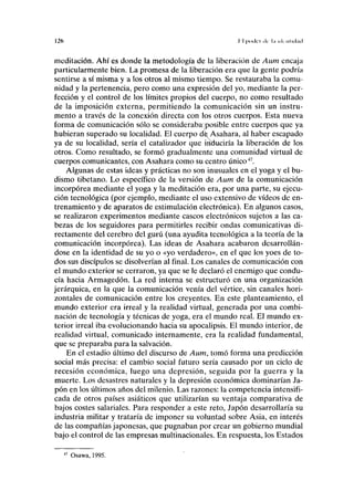 I2ft I I |Kxlci ilc l.i i d nlul.ul
meditación. Ahí es donde la metodología de la liberación de Aum encaja
particularmente bien. La promesa de la liberación era que la gente podría
sentirse a sí misma y a los otros al mismo tiempo. Se restauraba la comu-
nidad y la pertenencia, pero como una expresión del yo, mediante la per-
fección y el control de los límites propios del cuerpo, no como resultado
de la imposición externa, permitiendo la comunicación sin un instru-
mento a través de la conexión directa con los otros cuerpos. Esta nueva
forma de comunicación sólo se consideraba1
posible entre cuerpos que ya
hubieran superado su localidad. El cuerpo de: Asahara, al haber escapado
ya de su localidad, sería el catalizador que induciría la liberación de los
otros. Como resultado, se formó gradualmente una comunidad virtual de
cuerpos comunicantes, con Asahara como su centro único47
.
Algunas de estas ideas y prácticas no son inusuales en el yoga y el bu-
dismo tibetano. Lo específico de la versión de Aum de la comunicación
incorpórea mediante el yoga y la meditación era, por una parte, su ejecu-
ción tecnológica (por ejemplo, mediante el uso extensivo de vídeos de en-
trenamiento y de aparatos de estimulación electrónica). En algunos casos,
se realizaron experimentos mediante cascos electrónicos sujetos a las ca-
bezas de los seguidores para permitirles recibir ondas comunicativas di-
rectamente del cerebro del gurú (una ayudita tecnológica a la teoría de la
comunicación incorpórea). Las ideas de Asahara acabaron desarrollán-
dose en la identidad de su yo o «yo verdadero», en el que los yoes de to-
dos sus discípulos se disolverían al final. Los canales de comunicación con
el mundo exterior se cerraron, ya que se le declaró el enemigo que condu-
cía hacia Armagedón. La red interna se estructuró en una organización
jerárquica, en la que la comunicación venía del vértice, sin canales hori-
zontales de comunicación entre los creyentes. En este planteamiento, el
mundo exterior era irreal y la realidad virtual, generada por una combi-
nación de tecnología y técnicas de yoga, era el mundo real. El mundo ex-
terior irreal iba evolucionando hacia su apocalipsis. El mundo interior, de
realidad virtual, comunicado internamente, era la realidad fundamental,
que se preparaba para la salvación.
En el estadio último del discurso de Aum, tomó forma una predicción
social más precisa: el cambio social futuro sería causado por un ciclo de
recesión económica, luego una depresión, seguida por la guerra y la
muerte. Los desastres naturales y la depresión económica dominarían Ja-
pón en los últimos años del milenio. Las razones: la competencia intensifi-
cada de otros países asiáticos que utilizarían su ventaja comparativa de
bajos costes salariales. Para responder a este reto, Japón desarrollaría su
industria militar y trataría de imponer su voluntad sobre Asia, en interés
de las compañías japonesas, que pugnaban por crear un gobierno mundial
bajo el control de las empresas multinacionales. En respuesta, los Estados
Osawa, 1995.
 