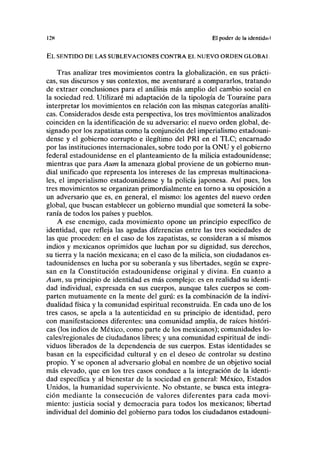I2K El poder de la identidad
EL SENTIDO DE LAS SUBLEVACIONES CONTRA EL NUEVO ORDEN GLOBAL
Tras analizar tres movimientos contra la globalización, en sus prácti-
cas, sus discursos y sus contextos, me aventuraré a compararlos, tratando
de extraer conclusiones para el análisis más amplio del cambio social en
la sociedad red. Utilizaré mi adaptación de la tipología de Touraine para
interpretar los movimientos en relación con las mismas categorías analíti-
cas. Considerados desde esta perspectiva, los tres movimientos analizados
coinciden en la identificación de su adversario: el nuevo orden global, de-
signado por los zapatistas como la conjunción del imperialismo estadouni-
dense y el gobierno corrupto e ilegítimo del PRI en el TLC; encarnado
por las instituciones internacionales, sobre todo por la ONU y el gobierno
federal estadounidense en el planteamiento de la milicia estadounidense;
mientras que para Aum la amenaza global proviene de un gobierno mun-
dial unificado que representa los intereses de las empresas multinaciona-
les, el imperialismo estadounidense y la policía japonesa. Así pues, los
tres movimientos se organizan primordialmente en torno a su oposición a
un adversario que es, en general, el mismo: los agentes del nuevo orden
global, que buscan establecer un gobierno mundial que someterá la sobe-
ranía de todos los países y pueblos.
A ese enemigo, cada movimiento opone un principio específico de
identidad, que refleja las agudas diferencias entre las tres sociedades de
las que proceden: en el caso de los zapatistas, se consideran a sí mismos
indios y mexicanos oprimidos que luchan por su dignidad, sus derechos,
su tierra y la nación mexicana; en el caso de la milicia, son ciudadanos es-
tadounidenses en lucha por su soberanía y sus libertades, según se expre-
san en la Constitución estadounidense original y divina. En cuanto a
Aum, su principio de identidad es más complejo: es en realidad su identi-
dad individual, expresada en sus cuerpos, aunque tales cuerpos se com-
parten mutuamente en la mente del gurú: es la combinación de la indivi-
dualidad física y la comunidad espiritual reconstruida. En cada uno de los
tres casos, se apela a la autenticidad en su principio de identidad, pero
con manifestaciones diferentes: una comunidad amplia, de raíces históri-
cas (los indios de México, como parte de los mexicanos); comunidades lo-
cales/regionales de ciudadanos libres; y una comunidad espiritual de indi-
viduos liberados de la dependencia de sus cuerpos. Estas identidades se
basan en la especificidad cultural y en el deseo de controlar su destino
propio. Y se oponen al adversario global en nombre de un objetivo social
más elevado, que en los tres casos conduce a la integración de la identi-
dad específica y al bienestar de la sociedad en general: México, Estados
Unidos, la humanidad superviviente. No obstante, se busca esta integra-
ción mediante la consecución de valores diferentes para cada movi-
miento: justicia social y democracia para todos los mexicanos; libertad
individual del dominio del gobierno para todos los ciudadanos estadouni-
 