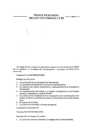 ÍNDICE RESUMIDO
DE LOS VOLÚMENES I YIII
A lo largo de este volumen se han hecho referenc ias a los temas presentados
en el volumen I y el volumen II. A continuación si- presenta un esbozo de su
contenido.
Volumen I: LA SOCIEDAD RED
Prólogo: La red y el yo
1. La revolución de la tecnología de la información
2. La economía informacional y el proceso de globalización
3. La empresa red: cultura, instituciones y organizaciones de la economía in-
formacional
4. La transformación del trabajo y el empleo: trabajadores en red, desem-
pleados y trabajadores a tiempo flexible
5. La cultura de la virtualidad real: la integración de la comunicación elec-
trónica, el fin de la audiencia de masas y el desarrollo de las redes interac-
tivas
6. El espacio de los flujos
7. La orilla de la eternidad: el tiempo atemporal
Conclusión: la sociedad red
Volumen III: FIN DE MILENIO
Introducción: Un tiempo de cambio
1. La crisis del estatismo industrial y el colapso de la Unión Soviética
 