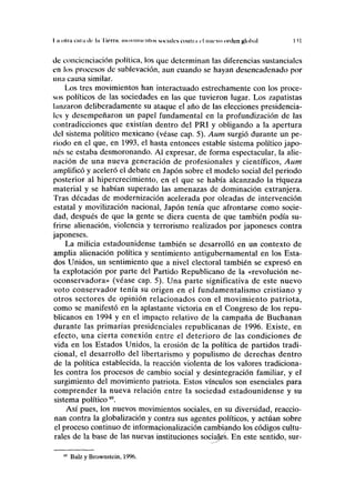 I a olrn curii de ln I iflin; movimientos sociales contra rl nuevo orden global I M
de concienciación política, los que determinan las diferencias sustanciales
en los procesos de sublevación, aun cuando se hayan desencadenado por
una causa similar.
Los tres movimientos han interactuado estrechamente con los proce-
sos políticos de las sociedades en las que tuvieron lugar. Los zapatistas
lanzaron deliberadamente su ataque el año de las elecciones presidencia-
les y desempeñaron un papel fundamental en la profundización de las
contradicciones que existían dentro del PRI y obligando a la apertura
del sistema político mexicano (véase cap. 5). Aum surgió durante un pe-
riodo en el que, en 1993, el hasta entonces estable sistema político japo-
nés se estaba desmoronando. Al expresar, de forma espectacular, la alie-
nación de una nueva generación de profesionales y científicos, Aum
amplificó y aceleró el debate en Japón sobre el modelo social del periodo
posterior al hipercrecimiento, en el que se había alcanzado la riqueza
material y se habían superado las amenazas de dominación extranjera.
Tras décadas de modernización acelerada por oleadas de intervención
estatal y movilización nacional, Japón tenía que afrontarse como socie-
dad, después de que la gente se diera cuenta de que también podía su-
frirse alienación, violencia y terrorismo realizados por japoneses contra
japoneses.
La milicia estadounidense también se desarrolló en un contexto de
amplia alienación política y sentimiento antigubernamental en los Esta-
dos Unidos, un sentimiento que a nivel electoral también se expresó en
la explotación por parte del Partido Republicano de la «revolución ne-
oconservadora» (véase cap. 5). Una parte significativa de este nuevo
voto conservador tenía su origen en el fundamentalismo cristiano y
otros sectores de opinión relacionados con el movimiento patriota,
como se manifestó en la aplastante victoria en el Congreso de los repu-
blicanos en 1994 y en el impacto relativo de la campaña de Buchanan
durante las primarias presidenciales republicanas de 1996. Existe, en
efecto, una cierta conexión entre el deterioro de las condiciones de
vida en los Estados Unidos, la erosión de la política de partidos tradi-
cional, el desarrollo del libertarismo y populismo de derechas dentro
de la política establecida, la reacción violenta de los valores tradiciona-
les contra los procesos de cambio social y desintegración familiar, y el
surgimiento del movimiento patriota. Estos vínculos son esenciales para
comprender la nueva relación entre la sociedad estadounidense y su
sistema político49
.
Así pues, los nuevos movimientos sociales, en su diversidad, reaccio-
nan contra la globalización y contra sus agentes políticos, y actúan sobre
el proceso continuo de informacionalización cambiando los códigos cultu-
rales de la base de las nuevas instituciones sociales. En este sentido, sur-
Balz y Brownstein, 1996.
 