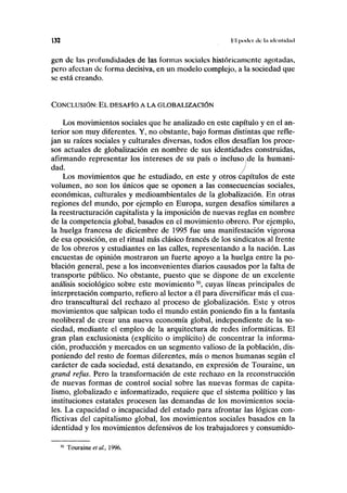 132 l'l poder ilc ln iiknlklnil
gen de las profundidades de las formas sociales históricamente agotadas,
pero afectan de forma decisiva, en un modelo complejo, a la sociedad que
se está creando.
CONCLUSIÓN: EL DESAFÍO A LA GLOBALIZACIÓN
Los movimientos sociales que he analizado en este capítulo y en el an-
terior son muy diferentes. Y, no obstante, bajo formas distintas que refle-
jan su raíces sociales y culturales diversas, todos ellos desafían los proce-
sos actuales de globalización en nombre de sus identidades construidas,
afirmando representar los intereses de su país o incluso ¡de la humani-
dad. J
Los movimientos que he estudiado, en este y otros^íapítulos de este
volumen, no son los únicos que se oponen a las consecuencias sociales,
económicas, culturales y medioambientales de la globalización. En otras
regiones del mundo, por ejemplo en Europa, surgen desafíos similares a
la reestructuración capitalista y la imposición de nuevas reglas en nombre
de la competencia global, basados en el movimiento obrero. Por ejemplo,
la huelga francesa de diciembre de 1995 fue una manifestación vigorosa
de esa oposición, en el ritual más clásico francés de los sindicatos al frente
de los obreros y estudiantes en las calles, representando a la nación. Las
encuestas de opinión mostraron un fuerte apoyo a la huelga entre la po-
blación general, pese a los inconvenientes diarios causados por la falta de
transporte público. No obstante, puesto que se dispone de un excelente
análisis sociológico sobre este movimiento50
, cuyas líneas principales de
interpretación comparto, refiero al lector a él para diversificar más el cua-
dro transcultural del rechazo al proceso de globalización. Este y otros
movimientos que salpican todo el mundo están poniendo fin a la fantasía
neoliberal de crear una nueva economía global, independiente de la so-
ciedad, mediante el empleo de la arquitectura de redes informáticas. El
gran plan exclusionista (explícito o implícito) de concentrar la informa-
ción, producción y mercados en un segmento valioso de la población, dis-
poniendo del resto de formas diferentes, más o menos humanas según el
carácter de cada sociedad, está desatando, en expresión de Touraine, un
grand refus. Pero la transformación de este rechazo en la reconstrucción
de nuevas formas de control social sobre las nuevas formas de capita-
lismo, globalizado e informatizado, requiere que el sistema político y las
instituciones estatales procesen las demandas de los movimientos socia-
les. La capacidad o incapacidad del estado para afrontar las lógicas con-
flictivas del capitalismo global, los movimientos sociales basados en la
identidad y los movimientos defensivos de los trabajadores y consumido-
Touraine et al., 1996.
 