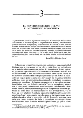 3
EL REVERDECIMIENTO DEL YO:
EL MOVIMIENTO ECOLOGISTA
El planteamiento verde de la política es una especie de celebración. Reconocemos
que cada uno de nosotros es parte de los problemas del mundo y también somos
parte de la solución. Los peligros y las posibilidades de curación no están fuera de
nosotros. Comenzamos a trabajar allí donde estamos. No hay necesidad de esperar
hasta que las condiciones sean ideales. Podemos simplificar nuestras vidas y vivir
de un modo que afirme los valores ecológicos y humanos. Llegarán condiciones
mejores porque hemos empezado [...] Por lo tanto, puede decirse que la meta fun-
damental de la política verde es lograr una revolución interior, «el reverdecimiento
del yo».
Petra Kelly, Thinking Green'
Si hemos de evaluar los movimientos sociales por su productividad
histórica, por su repercusión en los valores culturales y las instituciones
de la sociedad, el movimiento ecologista del último cuarto de este siglo se
ha ganado un lugar destacado en el escenario de la aventura humana. En
los años noventa, el 80% de los estadounidenses y más de dos tercios de
los europeos se consideran ecologistas; es difícil que un partido o candi-
dato sea elegido para un cargo sin «reverdecer» su programa; tanto los
gobiernos como las instituciones internacionales multiplican programas,
organismos especiales y legislación para proteger la naturaleza, mejorar
la calidad de vida y, en definitiva, salvar la Tierra, a largo plazo, y a noso-
tros, a corto plazo. Las empresas, incluidas algunas contaminantes triste-
mente famosas, han incluido el ecologismo en su agenda de relaciones pú-
blicas, así como entre sus nuevos mercados más prometedores. Y a lo
largo de todo el globo, la antigua oposición simplista entre desarrollo
para los pobres y conservación para los ricos se ha transformado en un
debate pluralista sobre el contenido real del desarrollo sostenido para
cada país, ciudad y región. Sin duda, la mayoría de nuestros problemas
fundamentales sobre el medio ambiente permanecen, ya que su trata-
1
En Essays by Petra Kelly (1947-1992) (Kelly, 1994, págs. 39 y40. En esta cita, se refiere
al «reverdecimiento del yo» de Joanna Macy (Macy, 1991). 
 