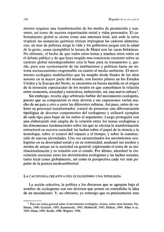 136 El poder de l.i ul( iilul.i.l
miento requiere una transformación de los modos de producción y con-
sumo, así como de nuestra organización social y vidas personales. El ca-
lentamiento global se cierne como una amenaza letal, aún arde la selva
tropical, las sustancias químicas tóxicas impregnan las cadenas alimenta-
rias, un mar de pobreza niega la vida y los gobiernos juegan con la salud
de la gente, como ejemplificó la locura de Major con las vacas británicas.
No obstante, el hecho de que todos estos temas y muchos otros estén en
el debate público y de que haya surgido una conciencia creciente sobre su
carácter global interdependiente crea la base para su tratamiento y, qui-
zás, para una reorientación de las instituciones y políticas hacia un sis-
tema socioeconómico responsable en cuanto al medio ambiente. El movi-
miento ecologista multifacético que ha surgido desde finales de los años
sesenta en la mayor parte del mundo, con fuertes pilares en los Estados
Unidos y la Europa del Norte, se encuentra en buena medida en el origen
de la inversión espectacular de los modos en que concebimos la relación
entre economía, sociedad y naturaleza, induciendo, así, una nueva cultura2
.
Sin embargo, resulta algo arbitrario hablar del movimiento ecologista,
puesto que su composición es muy diversa y sus expresiones varían mu-
cho de un país a otro y entre las diferentes culturas. Así pues, antes de va-
lorar su potencial transformador, trataré de presentar una diferenciación
tipológica de diversos componentes del ecologismo y utilizaré ejemplos
de cada tipo para bajar de las nubes el argumento. Luego proseguiré con
una elaboración más amplia de la relación entre los temas ecologistas y
las dimensiones fundamentales sobre las que se efectúa la transformación
estructural en nuestra sociedad: las luchas sobre el papel de la ciencia y la
tecnología, sobre el control del espacio y el tiempo, y sobre la construc-
ción de nuevas identidades. Una vez caracterizados los movimientos eco-
logistas en su diversidad social y en su comunidad, analizaré sus medios y
modos de actuar en la sociedad en general, explorando el tema de su ins-
titucionalización y su relación con el estado. Por último, abordaré la vin-
culación creciente entre los movimientos ecologistas y las luchas sociales,
tanto local como globalmente, así como la perspectiva cada vez más po-
pular de la justicia medioambiental.
LA CACOFONÍA CREATIVA DEL ECOLOGISMO: UNA TIPOLOGÍA
La acción colectiva, la política y los discursos que se agrupan bajo el
nombre de ecologismo son tan diversos que ponen en entredicho la idea
de un movimiento. Y, no obstante, yo sostengo que es precisamente esta
2
Para un visión general sobre el movimiento ecologista, véanse, entre otras fuentes, Ho-
Uiman, 1990; Gottlieb, 1993; Kaminiecki, 1993; Shabecoff, 1993; Dalton, 1994; Alley et al.,
1995; Diani, 1995; Brolle, 1996; Wapner, 1996.
 