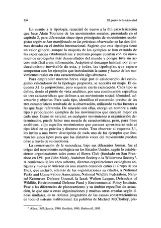 138 El poder de la identidad
En cuanto a la tipología, recurriré de nuevo a la útil caracterización
que hace Alain Touraine de los movimientos sociales, presentada en el
capítulo 2, para diferenciar cinco tipos principales de movimientos ecolo-
gistas según se han manifestado en las prácticas observadas en las dos últi-
mas décadas en el ámbito internacional. Sugiero que esta tipología tiene
un valor general, aunque la mayoría de los ejemplos se han extraído de
las experiencias estadounidense y alemana porque cuentan con los movi-
mientos ecologistas más desarrollados del mundo y porque tuve un ac-
ceso más fácil a esa información. Acéptese el descargo habitual por el re-
duccionismo inevitable de esta, y todas, las tipologías, que espero
compensar con los ejemplos que introducirán la carne y hueso de los mo-
vimientos reales en esta caracterización algo abstracta.
Para emprender nuestro breve viaje por el calidoscopio del ecolo-
gismo valiéndonos de la tipología propuesta, se necesita un mapa. El es-
quema 3.1 lo proporciona, pero requiere cierta explicación. Cada tipo se
define, desde el punto de vista analítico, por una combinación específica
de tres características que definen a un movimiento social: identidad, ad-
versario y objetivo. Para cada tipo, identifico el contenido preciso de las
tres características resultado de la observación, utilizando varias fuentes a
las que hago referencia. De acuerdo con ellas, otorgo un nombre a cada
tipo y proporciono ejemplos de los movimientos que encajan mejor en
cada uno. Como es natural, en cualquier movimiento u organización de-
terminados, puede haber una mezcla de características, pero, para fines
analíticos, elijo aquellos movimientos que parecer aproximarse más al
tipo ideal en su práctica y discurso reales. Tras observar el esquema 3.1,
les invito a una breve descripción de cada uno de los ejemplos que ilus-
tran los cinco tipos para que las distintas voces del movimiento puedan
oírse a través de su cacofonía.
La conservación de la naturaleza, bajo sus diferentes formas, fue el
origen del movimiento ecologista en los Estados Unidos, según lo estable-
cieron organizaciones tales como el Sierra Club (fundado en San Fran-
cisco en 1891 por John Muir), Audubon Society o la Wilderness Society3
.
A comienzos de los años ochenta, diversas organizaciones ecologistas an-
tiguas y nuevas se unieron en una alianza conocida como el Grupo de los
Diez, que incluyó, además de las organizaciones ya citadas, a National
Parks and Conservation Association, National Wildlife Federation, Natu-
ral Resources Defense Council, la Izaak Walton League, Defenders of
Wildlife, Environmental Defense Fund y Environmental Policy Institute.
Pese a las diferencias de planteamiento y su ámbito específico de actua-
ción, lo que une a estas organizaciones y muchas otras creadas según lí-
neas similares, es su defensa pragmática de las causas conservacionistas
en todo el sistema institucional. En palabras de Michael McCloskey, pre-
3
Alien, 1987; Scarce, 1990; Gottlieb, 1993; Shabecoff, 1993.
 