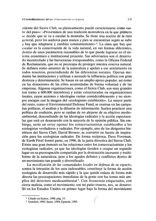 lil reverdecimit'iiln tlcl yo: rl mi>viiiiii-iii>i ecologista I.W
sidente del Sierra Club, su planteamiento puede caracterizarse como «sa-
lir del paso»: «Provenimos de una tradición montañera en la que primero
se decide que se va a escalar la montaña. Se tiene una noción de la ruta
general, pero los asideros para manos y pies se encuentran según se sube
y hay que adaptarse y cambiar constantemente»4
. La cima que hay que
escalar es la conservación de la vida natural, en sus formas diferentes,
dentro de unos parámetros razonables de lo que puede lograrse en el sis-
tema económico e institucional presente. Sus adversarios son el desarro-
llo incontrolado y las burocracias irresponsables, como la Oficina Federal
de Reclamación, que no se preocupa de proteger nuestra reserva natural.
Se definen como amantes de la naturaleza y apelan a ese sentimiento en
todos nosotros, prescindiendo de Tas diferencias sociales. Operan me-
diante las instituciones y utilizan a menudo la influencia política con gran
destreza y determinación. Se basan en un amplio apoyo popular, así como
en las donaciones de las élites acomodadas de buena voluntad y de las
empresas. Algunas organizaciones, como el Sierra Club, son muy grandes
(en torno a 600.000 miembros) y están estructuradas en organizaciones
locales, cuyas acciones e ideologías varían considerablemente y no siem-
pre encajan con la imagen del «ecologismo establecido». La mayor parte
del resto, como el Environmental Defense Fund, se centran en las campa-
ñas políticas, el análisis y la difusión de información. Suelen practicar una
política de coalición, pero se cuidan de no alejarse de su objetivo medio-
ambiental, desconfiando de las ideologías radicales y la acción espectacu-
lar que está en desacuerdo con la mayoría de la opinión pública. Sin em-
bargo, sería un error oponer los conservacionistas establecidos a los
ecologistas verdaderos y radicales. Por ejemplo, uno de los dirigentes his-
tóricos del Sierra Club, David Brower, se convirtió en fuente de inspira-
ción para los ecologistas radicales. De forma recíproca, Dave Foreman,
de Earth First! formó parte, en 1996, de la junta directiva del Sierra Club.
Existe una gran osmosis en las relaciones entre los conservacionistas y los
ecologistas radicales, ya que las ideologías tienden a ocupar un segundo
lugar en su preocupación compartida por la destrucción incesante y multi-
forme de la naturaleza, pese a los agudos debates y conflictos dentro de
un movimiento tan grande y diversificado.
La movilización de las comunidades locales en defensa de su espacio,
contra la intrusión de los usos indeseables, constituye la forma de acción
ecologista de desarrollo más rápido y la que quizás enlaza de forma más
directa las preocupaciones inmediatas de la gente con los temas más am-
plios del deterioro medioambiental5
. Con frecuencia etiquetados, con
cierta malicia, como el movimiento «en mi patio trasero, no», se desarro-
lló en los Estados Unidos en primer lugar bajo la forma del movimiento
4
Citado en Scarce, 1990, pág. 15.
5
Gottlieb, 1993; Szasz, 1994; Epstein, 1995.
 