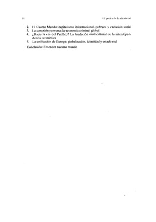 I I I I |Miilci de l.i iilrnliiljtl
2. líl Cuarto Mundo: capitalismo informacional, pobreza y exclusión social
3. La conexión perversa: la economía criminal global
4. ¿Hacia la era del Pacífico? La fundación multicultural de la interdepen-
dencia económica
5. La unificación de Europa: globalización, identidad y estado red
Conclusión: Entender nuestro mundo
 