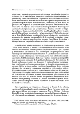 T.l reverdecí míenlo del <>. el moviimciilo ecologista 141
diferentes y hasta cierto punto contradictorias de las aplicadas institucio-
nalmente por la sociedad y de oponerse a esas instituciones basándose en
principios y creencias alternativos. Algunas de las corrientes contracultu-
rales más fuertes de nuestras sociedades se expresan bajo la forma de
guiarse sólo por las leyes de la naturaleza, afirmando, de este modo, la
prioridad del respeto a la naturaleza sobre cualquier otra institución hu-
mana. Por eso creo que tiene sentido incluir bajo la noción de ecologismo
contracultural expresiones tan aparentemente distintas como los ecologis-
tas radicales (tales como Earth First! o Sea Shepherds), el movimiento
para la liberación de los animales y el ecofeminismo7
. De hecho, a pesar
de su diversidad y falta de coordinación^ la mayoría de estos movimientos
comparten las ideas de los pensadores de la «ecología profunda», repre-
sentados, por ejemplo, por el escritor noruego Arne Naess. Según éste y
George Sessions, los principios básicos de la «ecología profunda» son:
1) El bienestar y florecimiento de la vida humana y no humana en la
Tierra tienen valor en sí mismos. Estos valores son independientes de la
utilidad del mundo no humano para los objetivos humanos. 2) La riqueza
y diversidad de las formas de vida contribuyen a la percepción de estos
valores y son también valores en sí mismos. 3) Los humanos no tienen de-
recho a reducir esta riqueza y diversidad, salvo para satisfacer necesida-
des vitales. 4) El florecimiento de la vida y cultura humanas es compatible
con un descenso sustancial de la población humana. El florecimiento de
la vida no humana requiere ese descenso. 5) La interferencia humana ac-
tual en el mundo no humano es excesiva y la situación empeora por mo-
mentos. 6) Por lo tanto, deben cambiarse las políticas. Estas políticas
afectan a las estructuras económicas, tecnológicas e ideológicas básicas.
El estado de cosas resultante será profundamente diferente del presente.
7) El cambio ideológico consiste fundamentalmente en apreciar la calidad
de vida (vivir en situaciones de valor inherente) más que adherirse a un
nivel de vida cada vez más alto. Habrá una profunda conciencia de la di-
ferencia entre grande y excelente. 8) Quienes suscriben los puntos prece-
dentes tienen la obligación directa o indirecta de tratar de llevar a cabo
los cambios necesarios8
.
Para responder a esa obligación, a finales de la década de los setenta,
varios ecologistas radicales, encabezados por David Foreman, un ex ma-
rine convertido en ecoguerrero, crearon en Nuevo México y Arizona
Earth First!, un movimiento intransigente que utilizó la desobediencia ci-
vil e incluso el «ecosabotaje» contra la construcción de presas, la tala y
7
Para consultar fuentes, véase Adler, 1979; Spretnak, 1982; Manes, 1990; Scarce, 1990;
Davis, 1991; Dobson, 1991; Epstein, 1991; Moog, 1995. f
8
Naess y Sessions, 1984, reproducido en Davis, 1991, págs. lt>7 y 158.
 