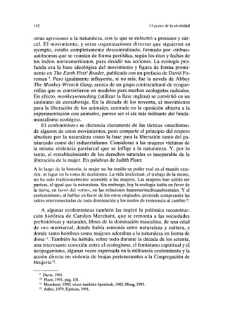 112 II poda de la identidad
otras agresiones a la naturaleza, con lo que se enfrentó a procesos y cár-
cel. El movimiento, y otras organizaciones diversas que siguieron su
ejemplo, estaba completamente descentralizado, formado por «tribus»
autónomas que se reunían de forma periódica, según los ritos y fechas de
los indios norteamericanos, para decidir sus acciones. La ecología pro-
funda era la base ideológica del movimiento y figura de forma promi-
nente en The Earth First! Reader, publicado con un prefacio de David Fo-
reman9
. Pero igualmente influyente, si no más, fue la novela de Abbey
The Monkey Wrench Gang, acerca de un grupo contracultural de ecogue-
rrillas que se convirtieron en modelos para muchos ecologistas radicales.
En efecto, monkeywrenching (utilizar la llave inglesa) se convirtió en un
sinónimo de ecosabotaje. En la década de los noventa, el movimiento
para la liberación de los animales, centrado en la oposición abierta a la
experimentación con animales, parece ser el ala más militante del funda-
mentalismo ecológico.
El ecofeminismo se distancia claramente de las tácticas «machistas»
de algunos de estos movimientos, pero comparte el principio del respeto
absoluto por la naturaleza como la base para la liberación tanto del pa-
triarcado como del industrialismo. Consideran a las mujeres víctimas de
la misma violencia patriarcal que se inflige a la naturaleza. Y, por lo
tanto, el restablecimiento de los derechos naturales es inseparable de la
liberación de la mujer. En palabras de Judith Plant:
A lo largo de la historia, la mujer no ha tenido un poder real en el mundo exte-
rior, ni lugar en la toma de decisiones. La vida intelectual, el trabajo de la mente,
no ha sido tradicionalmente accesible a las mujeres. Las mujeres han solido ser
pasivas, al igual que la naturaleza. Sin embargo, hoy la ecología habla en favor de
la tierra, en favor del «otro», en las relaciones humanas/medioambientales. Y el
ecofeminismo, al hablar en favor de los otros originales, pretende comprender las
raíces interconectadas de toda dominación y los modos de resistencia al cambio10
.
A algunas ecofeministas también las inspiró la polémica reconstruc-
ción histórica de Carolyn Merchant, que se remonta a las sociedades
prehistóricas y naturales, libres de la dominación masculina, de una edad
de oro matriarcal, donde había armonía entre naturaleza y cultura, y
donde tanto hombres como mujeres adoraban a la naturaleza en forma de
diosa ". También ha habido, sobre todo durante la década de los setenta,
una interesante conexión entre el ecologismo, el feminismo espiritual y el
neopaganismo, algunas veces expresada en la militancia ecofeminista y la
acción directa no violenta de brujas pertenecientes a la Congregación de
Brujería '2
.
' Davis, 1991.
10
Plant, 1991, pág. 101.
11
Merchant, 1980; véase también Spretnak, 1982; Moog, 1995.
12
Adler, 1979; Epstein, 1991.
 